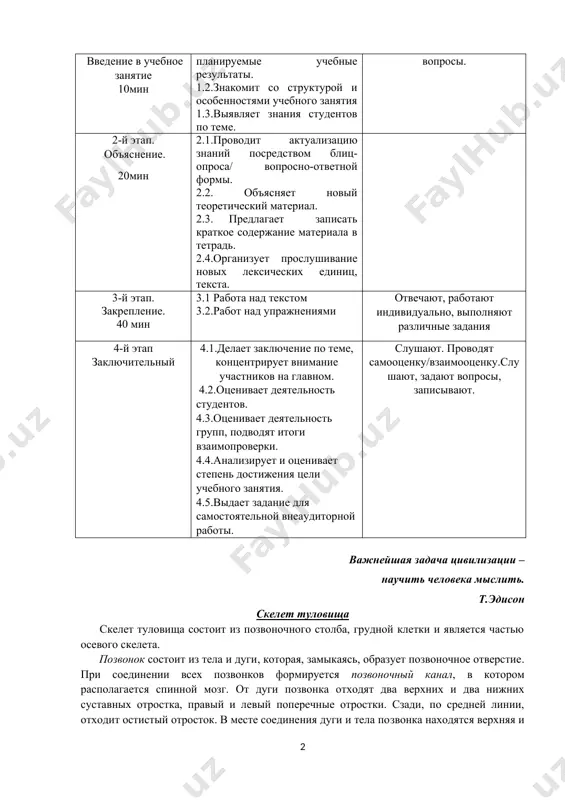 ti prepodavatelya studentov 1-y etap vvedenie v uchebnoe zanyatie 10min 1.1.soobshaet temu, tsel i planiruemie uchebnie rezultati. 1.2.znakomit so strukturoy i osobennostyami uchebnogo zanyatiya 1.3.viyavlyaet znaniya studentov po teme. slushayut, utochnyayut, zadayut voprosi. 2-y etap. ob'yasnenie. 20min 2.1.provodit aktualizatsiyu znaniy posredstvom blits-oprosa/ voprosno-otvetnoy formi. 2.2. ob'yasnyaet noviy teoreticheskiy material. 2.3. predlagaet zapisat kratkoe soderjanie materiala v tetrad. 2.4.organizuet proslushivanie novix leksicheskix edinits, teksta. 3-y etap. zakreplenie. 40 min 3.1 rabota nad tekstom 3.2.rabot nad uprajneniyami otvechayut, rabotayut individualno, vipolnyayut razlichnie zadaniya 4-y etap zaklyuchitelniy 4.1.delaet zaklyuchenie po teme, kontsentriruet vnimanie uchastnikov na glavnom. 4.2.otsenivaet deyatelnost studentov. 4.3.otsenivaet deyatelnost grupp, podvodyat itogi vzaimoproverki. 4.4.analiziruet i otsenivaet stepen dostijeniya tseli uchebnogo zanyatiya. 4.5.vidaet zadanie dlya samostoyatelnoy vneauditornoy raboti. slushayut. provodyat samootsenku/vzaimootsenku.slushayut, zadayut voprosi, zapisivayut. vajneyshaya zadacha tsivilizatsii – nauchit cheloveka mislit. t.edison skelet tulovisha skelet tulovisha sostoit iz pozvonochnogo stolba, grudnoy kletki i yavlyaetsya chastyu osevogo skeleta. pozvonok sostoit iz tela i …