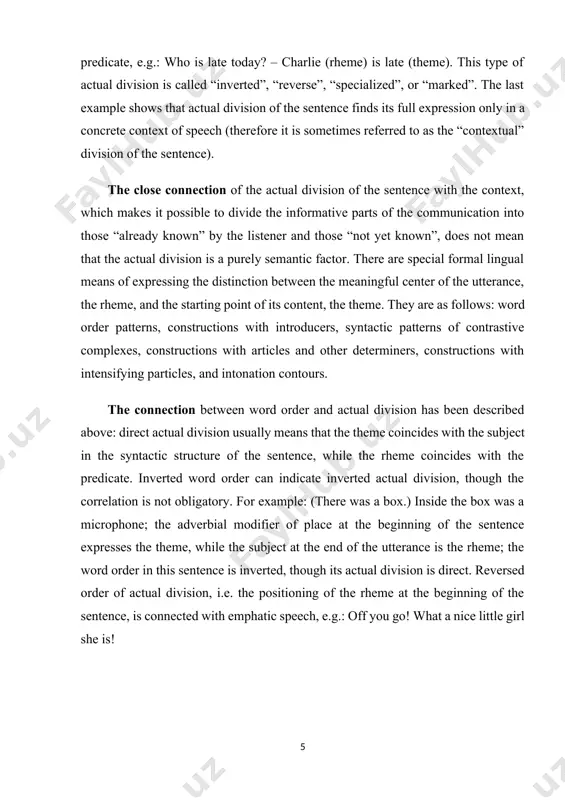 ter i. the actual division of a sentence 1.1. general information about the actual division of sentences articles and other determiners, in accord with their either identifying or generalizing semantics, are used to identify the informative part “already known“, the theme (definite determiners) or the “not yet known” information, the rheme (indefinite determiners). e.g.: the man (theme) appeared unexpectedly. – a man (rheme) appeared. but this correlation is not obligatory, because the theme is not always the information already known; it may be something about which certain information is given, so, the indefinite article may be used with the theme too, e.g.: a voice called mary. various intensifying particles, such as only, just, merely, namely, at least, rather than, even, precisely, etc., identify the nominative part of the sentence before which they are used as the rheme, e.g.: only charlie is late today. similar is the function of the intensifying …