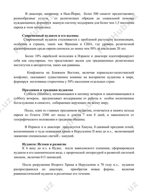 овы современный иудаизм сталкивается с проблемой растущего ассимиляции, особенно в странах, таких как франция и сша, где уровень религиозной идентификации среди евреев снизился до менее чем 50% за последние 20 лет. более 10% еврейской молодежи в израиле и диаспоре идентифицируют себя как секулярные, что представляет вызов для традиционных религиозных институтов и авторитетов, таких как раввины. конфликты на ближнем востоке, включая израильско-палестинский конфликт, оказывают существенное влияние на восприятие иудаизма в мире, формируя негативные стереотипы у 30% населения отдельных стран. праздники и традиции иудаизма суббота (шаббат), начинающаяся в пятницу вечером и заканчивающаяся в субботу вечером, предписывает воздержание от работы и особое молитвенное богослужение в синагоге, собирающее верующих по всему миру. песах, один из главных праздников иудаизма, отмечается в память исхода евреев из египта 3300 лет назад и длится 7 или 8 дней, в зависимости от географического положения и традиции общины. в израиле и в диаспоре празднуется ханука, 8-дневный праздник огней, воспоминание о …
