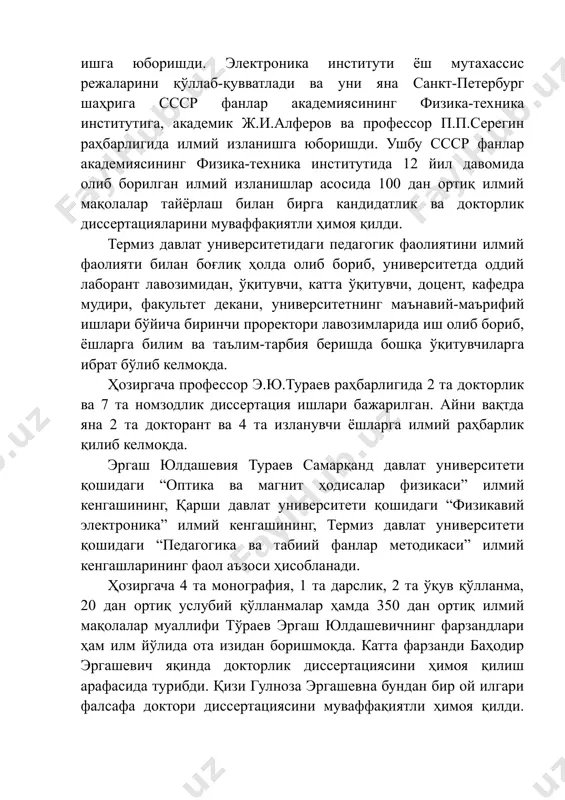 нг физика-техника институтига, академик ж.и.алферов ва профессор п.п.серегин раҳбарлигида илмий изланишга юборишди. ушбу ссср фанлар академиясининг физика-техника институтида 12 йил давомида олиб борилган илмий изланишлар асосида 100 дан ортиқ илмий мақолалар тайёрлаш билан бирга кандидатлик ва докторлик диссертацияларини муваффақиятли ҳимоя қилди. термиз давлат университетидаги педагогик фаолиятини илмий фаолияти билан боғлиқ ҳолда олиб бориб, университетда оддий лаборант лавозимидан, ўқитувчи, катта ўқитувчи, доцент, кафедра мудири, факультет декани, университетнинг маънавий-маърифий ишлари бўйича биринчи проректори лавозимларида иш олиб бориб, ёшларга билим ва таълим-тарбия беришда бошқа ўқитувчиларга ибрат бўлиб келмоқда. ҳозиргача профессор э.ю.тураев раҳбарлигида 2 та докторлик ва 7 та номзодлик диссертация ишлари бажарилган. айни вақтда яна 2 та докторант ва 4 та изланувчи ёшларга илмий раҳбарлик қилиб келмоқда. эргаш юлдашевия тураев самарқанд давлат университети қошидаги “оптика ва магнит ҳодисалар физикаси” илмий кенгашининг, қарши давлат университети қошидаги “физикавий электроника” илмий кенгашининг, термиз давлат университети қошидаги “педагогика ва табиий фанлар методикаси” илмий кенгашларининг фаол аъзоси ҳисобланади. …