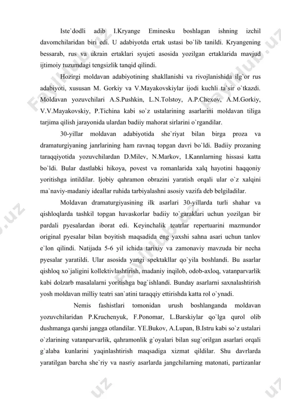 ir-birini to`ldirib turadi. turmush qiyinchiliklari, moddiy yetishmovchilik, kasalmandlik shoirni sindirdi. u 39 yoshida – 1889 yil 15 iyunida vafot etdi. yurtdoshi shoir mixail sadovyanuning aytishicha, “shu qisqa hayoti davomida mixay eminesku she`riyat san`atini haligacha, undan keyin hech kim egallamagan cho`qqiga olib chiqdi. bu san`atni u yangi ritm, yangi qofiya, yangicha badiiy ifoda vositalari bilan boyitdi. u oddiy so`zlarga ham yangi mazmun va ajoyib tasviriylik, hissiyotlarga – betakror teranlik, fikrlarga – cheksiz ufq baxsh etdi”. “shoirning jahon ahamiyatiga egaligi ham shunda emasmi?”– deb baholaydi i.l.andronikov emineskuning ”lirika” kitobiga yozgan so`z boshida iste`dodli adib i.kryange eminesku boshlagan ishning izchil davomchilaridan biri edi. u adabiyotda ertak ustasi bo`lib tanildi. kryangening bessarab, rus va ukrain ertaklari syujeti asosida yozilgan ertaklarida mavjud ijtimoiy tuzumdagi tengsizlik tanqid qilindi. hozirgi moldavan adabiyotining shakllanishi va rivojlanishida ilg`or rus adabiyoti, xususan m. gorkiy va v.mayakovskiylar ijodi kuchli ta`sir o`tkazdi. moldavan yozuvchilari a.s.pushkin, l.n.tolstoy, a.p.chexov, a.m.gorkiy, v.v.mayakovskiy, p.tichina kabi so`z …