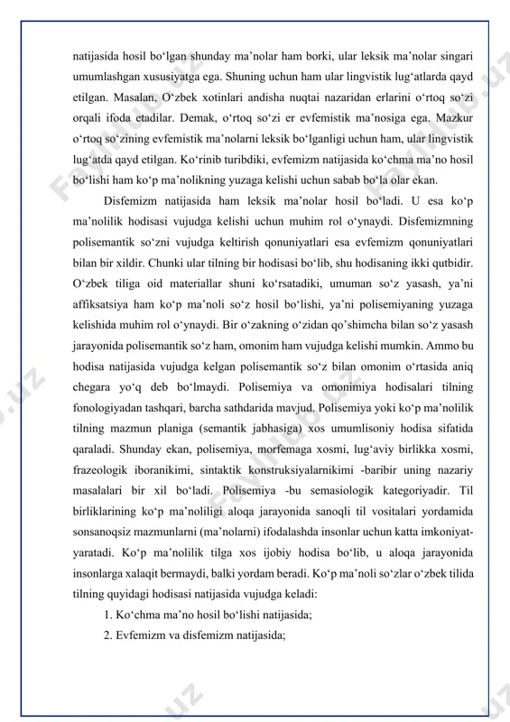 xosmi, frazeologik iboranikimi, sintaktik konstruksiyalarnikimi -baribir uning nazariy masalalari bir xil bo‘ladi. polisemiya -bu semasiologik kategoriyadir. til birliklarining ko‘p ma’noliligi aloqa jarayonida sanoqli til vositalari yordamida sonsanoqsiz mazmunlarni (ma’nolarni) ifodalashda insonlar uchun katta imkoniyat- yaratadi. ko‘p ma’nolilik tilga xos ijobiy hodisa bo‘lib, u aloqa jarayonida insonlarga xalaqit bermaydi, balki yordam beradi. ko‘p ma’noli so‘zlar o‘zbek tilida tilning quyidagi hodisasi natijasida vujudga keladi: 1. ko‘chma ma’no hosil bo‘lishi natijasida; 2. evfemizm va disfemizm natijasida; 3. affiksatsiya natijasida. so‘zlarning ko‘chma ma’nolari biror predmet, voqelik, belgi, harakat va holat kabilarning nomini yana shunday boshqa predmet, voqelik, belgi, harakat va holat kabilarga ko‘chirish orqali hosil bo‘ladi. demak, biror nom egasi nomga ega bo‘lmaganni (yoki boshqacha nomlash uchun) o‘ziga nomdosh qilib oladi, natijada nomdosh bo‘luvchi hisobiga ko‘chma ma’no hosil bo‘ladi. ko‘rinib turibdiki, ko‘chma ma’no hosil bo‘lishida ikki ob’ektning o‘zaro munosabati asosiy rol o‘ynaydi. mazkur ikki ob’ektning biri —nomdoshlovchi, ikkinchisi — nomdoshlanuvchidir. nomdoshlovchi bilan nomdoshlanuvchi o‘rtasidagi …