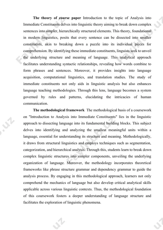 e into its individual pieces for comprehension. by identifying these immediate constituents, linguists seek to unveil the underlying structure and meaning of language. this analytical approach facilitates understanding syntactic relationships, revealing how words combine to form phrases and sentences. moreover, it provides insights into language acquisition, computational linguistics, and translation studies. the study of immediate constituents not only aids in linguistic analysis but also enhances language teaching methodologies. through this lens, language becomes a system governed by rules and patterns, elucidating the intricacies of human communication. the methodological framework the methodological basis of a coursework on "introduction to analysis into immediate constituents" lies in the linguistic approach to dissecting language into its fundamental building blocks. this subject delves into identifying and analyzing the smallest meaningful units within a language, essential for understanding its structure and meaning. methodologically, it draws from structural linguistics and employs techniques such as segmentation, categorization, and …