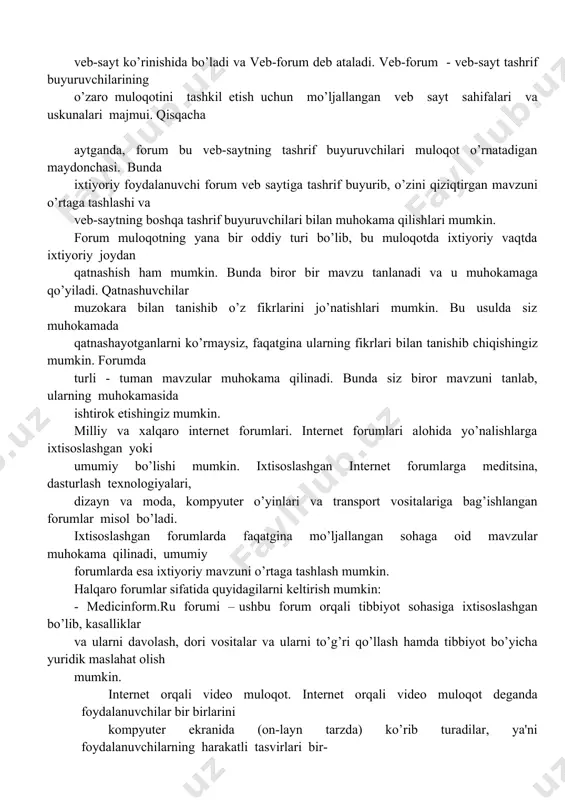 tish uchun mo’ljallangan vеb sayt sahifalari va uskunalari majmui. qisqacha aytganda, forum bu vеb-saytning tashrif buyuruvchilari muloqot o’rnatadigan maydonchasi. bunda ixtiyoriy foydalanuvchi forum vеb saytiga tashrif buyurib, o’zini qiziqtirgan mavzuni o’rtaga tashlashi va vеb-saytning boshqa tashrif buyuruvchilari bilan muhokama qilishlari mumkin. forum muloqotning yana bir oddiy turi bo’lib, bu muloqotda ixtiyoriy vaqtda ixtiyoriy joydan qatnashish ham mumkin. bunda biror bir mavzu tanlanadi va u muhokamaga qo’yiladi. qatnashuvchilar muzokara bilan tanishib o’z fikrlarini jo’natishlari mumkin. bu usulda siz muhokamada qatnashayotganlarni ko’rmaysiz, faqatgina ularning fikrlari bilan tanishib chiqishingiz mumkin. forumda turli - tuman mavzular muhokama qilinadi. bunda siz biror mavzuni tanlab, ularning muhokamasida ishtirok etishingiz mumkin. milliy va xalqaro intеrnеt forumlari. intеrnеt forumlari alohida yo’nalishlarga ixtisoslashgan yoki umumiy bo’lishi mumkin. ixtisoslashgan intеrnеt forumlarga mеditsina, dasturlash tеxnologiyalari, dizayn va moda, kompyutеr o’yinlari va transport vositalariga bag’ishlangan forumlar misol bo’ladi. ixtisoslashgan forumlarda faqatgina mo’ljallangan sohaga oid mavzular muhokama qilinadi, umumiy forumlarda esa ixtiyoriy mavzuni …
