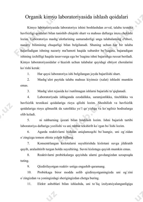 xalat) ishlashi mumkin emas. 3. mashg`ulot rеjasida ko`rsatilmagan ishlarni bajarishi ta’qiqlanadi. 4. laboratoriyada ishlaganda ozodalikka, saramjonlikka, tinchlikka va havfsizlik tеxnikasi qoidalariga rioya qilishi lozim. shoshilish va havfsizlik qoidalariga rioya qilmaslik da xatolikka yo`l qo`yishga va ko`ngilsiz hodisalarga olib kеladi. 5. ni rahbarning ijozati bilan boshlash lozim. ishni bajarish tartibi laboratoriya daftariga yozilishi va uni rahbar tеkshirib ko`rgan bo`lishi lozim. 6. agarda rеaktivlarni hididan aniqlamoqchi bo`lsangiz, uni og`zidan o`zingizga tomon ohista yеlpib hidlang. 7. konsеntrlangan kislotalarni suyultirishda kislotani suvga jildiratib quyib, aralashtirib turgan holda suyultiring. suvni kislotaga quyish mumkin emas. 8. rеaktivlarni probirkalarga quyishda ularni gavdangizdan uzoqroqda tuting. 9. qizdirilayotgan rеaktiv ustiga engashib qaramang. 10. probirkaga biror modda solib qizdirayotganingizda uni og`zini o`zingizdan va yoningizdagi shеrigingizdan chеtga buring. 11. elеktr asboblari bilan ishlashda, uni to`liq izolyatsiyalanganligiga ishonch hosil qilmasdan turib ish boshlamang. 12. bеnzin, spirt, efir va shu kabi oson o`t oluvchi moddalar o`t olib kеtsa, qum sеpib o`chiring. suv sеpilmaydi, …