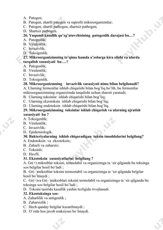 ti nima bilan belgilanadi? a. ularning fermentlar ishlab chiqarishi bilan bog’liq bo’lib, bu fermentlar mikroorganizimning organizimda tarqalishi uchun sharoit yaratadi; b. ularning toksinlar ishlab chiqarishi bilan bog’liq; c. ularning ekzotoksin ishlab chiqarishi bilan bog’liq; d. ularning endotoksin ishlab chiqarishi bilan bog’liq. 29. mikroorganizimning toksinlar ishlab chiqarish va ularning ajratish xususiyati bu ? a. toksigenlik; b. virulentlik; c. invazivlik; d. epidemiologik. 30. bakteriyalarning ishlab chiqaradigan toksin tmoddalarini belgilang? a. endotoksin va ekzotoksin; b. zaharli va zaharsiz; c. toksinli; d. havfli. 31. ekzotoksin xususiyatlarini belgilang ? a. gr(+) mikroblar toksini, termolabil va organizimga ta ‘sir qilganda bu toksinga xos belgilar hosil bo’ladi ; b. gr(- )mikroblar toksini termostabil va organizimga ta ‘sir qilganda belgilar hosil bo’lmaydi ; c. gr(+)va gr(- )mikroblari toksini termolabil va organizimga ta ‘sir qilganda bu toksinga xos belgilar hosil bo’ladi ; d. toksini tasirida kasallik yashin tezligida rivojlanadi. 32. ekzotoksinga xos- a. zaharlilik va antigenlik ; b. zaharsizlik …