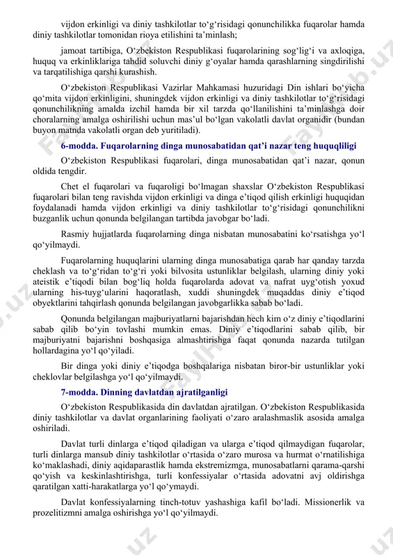 y ta’lim olishga nisbatan o‘z munosabatini belgilayotganda uni u yoki bu tarzda majburlashga yo‘l qo‘yilmaydi. voyaga yetmaganlarni ularning xohish-irodasiga, ota-onasining yoki qonuniy vakillarining xohish-irodasiga zid tarzda diniy tashkilotlarga jalb etishga yo‘l qo‘yilmaydi. o‘z diniga e’tiqod qilish yoki ishonish erkinligiga nisbatan faqat qonunda nazarda tutilgan cheklovlar tatbiq etiladi. o‘zbekiston respublikasining konstitutsiyaviy tuzumini zo‘rlik bilan o‘zgartirish, uning suvereniteti va hududiy yaxlitligiga putur yetkazish, fuqarolarning konstitutsiyaviy huquq va erkinliklarini kamsitish, urushni, milliy, irqiy, etnik yoki diniy adovatni targ‘ib qilish, fuqarolarning sog‘lig‘i va axloqiga tajovuz qilish, fuqarolar totuvligini buzish, vaziyatni beqarorlashtiruvchi tuhmatdan iborat uydirmalarni tarqatish, aholi o‘rtasida sarosima uyg‘otish hamda shaxs, jamiyat va davlatga qarshi qaratilgan boshqa harakatlar sodir etish maqsadida dindan foydalanishga yo‘l qo‘yilmaydi. 5-modda. vijdon erkinligini ta’minlashning asosiy ustuvorliklari vijdon erkinligini ta’minlashning asosiy ustuvorliklari quyidagilardan iborat: fuqarolarning dinga munosabatidan qat’i nazar, diniy qarashlarni majburan singdirishga yo‘l qo‘ymagan holda, ularning vijdon erkinligiga bo‘lgan o‘z huquqlarini amalga oshirishi uchun teng shart-sharoitlar yaratish; konfessiyalar o‘rtasidagi …