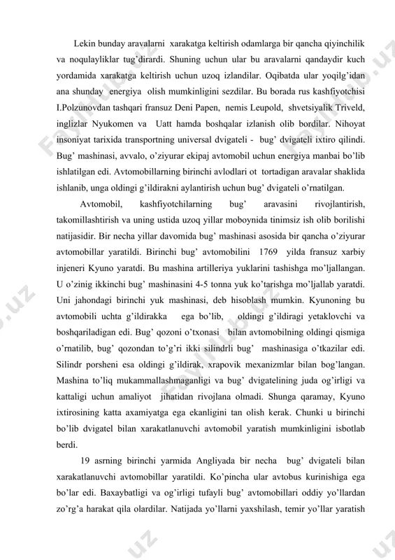 miyatga ega ekanligini tan olish kerak. chunki u birinchi bo’lib dvigatel bilan xarakatlanuvchi avtomobil yaratish mumkinligini isbotlab berdi. 19 asrning birinchi yarmida angliyada bir necha bug’ dvigateli bilan xarakatlanuvchi avtomobillar yaratildi. ko’pincha ular avtobus kurinishiga ega bo’lar edi. baxaybatligi va og’irligi tufayli bug’ avtomobillari oddiy yo’llardan zo’rg’a harakat qila olardilar. natijada yo’llarni yaxshilash, temir yo’llar yaratish fikri tug’ildi. bug’ avtomobilining relsga qoyilishi parovozning vujudga kelishi uchun asos bo’ldi. bu davrda iqtisodiy texnika jihatdan kamchiliklarning ko’pligi tufayli avtomobillar yaxshi rivojlanmadi. masalan, bug’ dvigatelining yuqorida qayd etilgan kamchiliklari avtomobilda undan to’la foydalanishga to’sqinlik qildi. 1860 yilda fransuz mexanigi eten lenuar birinchi bo’lib gaz bilan ishlovchi ichki yonuv dvigatelini yaratdi. lekin u ham ba’zi kamchiliklardan holi emas edi. ichki yonuv dvigatelini takomillashtirish borasida ko’pgina kashfiyotchilar ish olib bordilar. 1862-1877 yillar davomida germaniyalik n.a.otto o’zini butun jahonga mashxur qilgan ichki yonuv dvigatelini yaratdi. otto 15 yil mobaynida foydali ish koeffitsiyenti (f.i.k.) 0,15 ga teng …