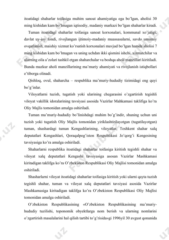 o’ra o’zbekiston respublikasi oliy majlisi tomonidan amalga oshiriladi. shasharlarni viloyat itoatidagi shaharlar toifasiga kiritish yoki ularni qayta tuzish tegishli shahar, tuman va viloyat xalq deputatlari tavsiyasi asosida vazirlar mashkamasiga kiritadigan taklifga ko’ra o’zbekiston respublikasi oliy majlisi tomonidan amalga oshiriladi. o’zbekiston respublikasining «o’zbekiston respublikasining ma’muriy-hududiy tuzilishi, toponomik obyektlarga nom berish va ularning nomlarini o’zgartirish masalalarini hal qilish tartibi to’g’risida»gi 1996yil 30 avgust qonunida o’zbekistonning ma’muriy-hududiy tuzilishi shakllari va ularni hal qilish tartibi ko’rsatilgan. shunday qilib, o’zbekiston respublikasi ma’muriy-hududiy jihatdan qoraqalpog’iston respublikasi, viloyatlar, tumanlar, shaharlar, shaharchalar, qishloqlar, ovullardan tashkil topadi. o’zbekiston respublikasi davlat tuzilishi jihatidan unitar respublikadir. lekin o’zbekistonda davlat tuzilishining o’ziga xos xususiyatlari bor. chunki o’zbekiston respublikasi tarkibiga kiruvchi qoraqalpog’iston respublikasi mustaqildir. har bir millatning o’z taqdirini o’ozi belgilash prinsipi asosida qoraqalpoq millati o’zbekiston hududida o’z davlatini muhtor respublika shaklida tashkil etgan edi. o’zbekiston respublikasi mustaqillikni qo’lga kiritgandan so’ng, qoraqalpog’iston respublikasi mustaqil deb e’lon qilindi. bu mustaqillik to’g’risidagi deklaratsiyada, mustaqillik asoslari …