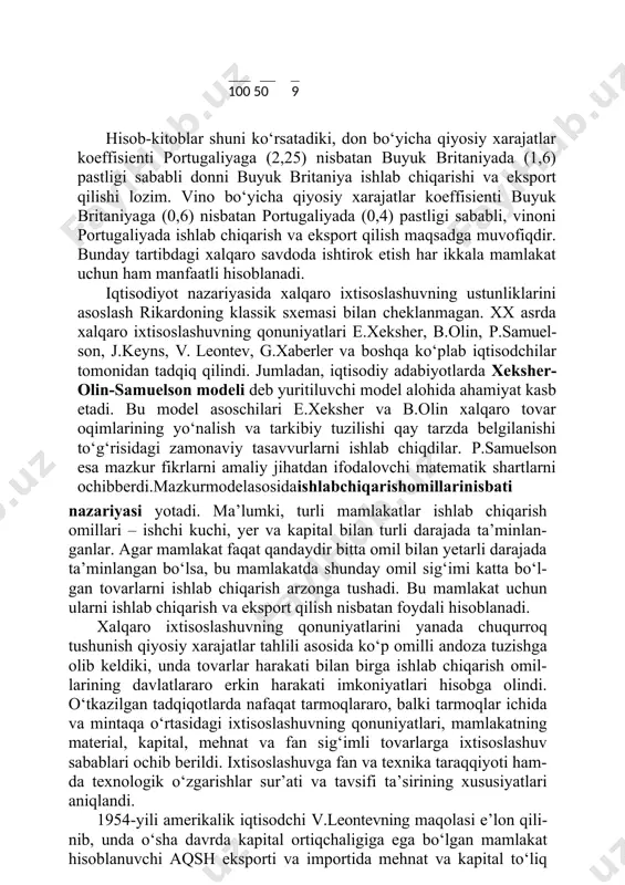 ovar oqimlarining yo‘nalish va tarkibiy tuzilishi qay tarzda belgilanishi to‘g‘risidagi zamonaviy tasavvurlarni ishlab chiqdilar. p.samuelson esa mazkur fikrlarni amaliy jihatdan ifodalovchi matematik shartlarni ochibberdi.mazkurmodelasosidaishlabchiqarishomillarinisbati nazariyasi yotadi. ma’lumki, turli mamlakatlar ishlab chiqarish omillari – ishchi kuchi, yer va kapital bilan turli darajada ta’minlan- ganlar. agar mamlakat faqat qandaydir bitta omil bilan yetarli darajada ta’minlangan bo‘lsa, bu mamlakatda shunday omil sig‘imi katta bo‘l- gan tovarlarni ishlab chiqarish arzonga tushadi. bu mamlakat uchun ularni ishlab chiqarish va eksport qilish nisbatan foydali hisoblanadi. xalqaro ixtisoslashuvning qonuniyatlarini yanada chuqurroq tushunish qiyosiy xarajatlar tahlili asosida ko‘p omilli andoza tuzishga olib keldiki, unda tovarlar harakati bilan birga ishlab chiqarish omil- larining davlatlararo erkin harakati imkoniyatlari hisobga olindi. o‘tkazilgan tadqiqotlarda nafaqat tarmoqlararo, balki tarmoqlar ichida va mintaqa o‘rtasidagi ixtisoslashuvning qonuniyatlari, mamlakatning material, kapital, mehnat va fan sig‘imli tovarlarga ixtisoslashuv sabablari ochib berildi. ixtisoslashuvga fan va texnika taraqqiyoti ham- da texnologik o‘zgarishlar sur’ati va tavsifi ta’sirining xususiyatlari aniqlandi. 1954-yili …