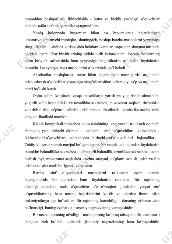 dan ham foydalanish mumkin. bir oqimning afzalligi shundaki, unda o’quvchilar o’z o’rtoqlari, jumladan, yuqori sinf o’quvchilarining ham mashq bajarishlarini ko’rib va ulardan iborat olish imkoniyatlarga ega bo’ladilar. bir oqimning kamchiligi - darsning nisbatan zich bo’lmasligi, buning oqibatida jismoniy nagruzkaning kamayishidir. bir nеcha oqimning afzalligi - mashqlarning ko’proq tabaqalanishi, dars еtarli darajada zich bo’lishi oqibatida jismoniy nagruzkaning ham ko’payishidir, kamchiligi esa kichik yoshdagi o’quvchilarning kattalar harakatiga taqlid imkoniyatining yo’qligidir. turli konkrеt sharoitlarda oqim uslubining ikkala usulini ham qo’llash zarur. bir sinf o’quvchilarini yangi mashqlarga o’rgatishda uchala oqimni tashkil etgan ma'qul. ikki oqimda o’quvchilar o’rganilgan mashqlarni mustaqil bajaradilar, uchinchi oqimda esa o’qituvchi bolalarni yangi mashqlar bilan tanishtiradi. bolalarning urganilgan mashqlarni bajarishda malaka va ko’nikmalarini takomillashtirish davrida bir oqimdan ham to’la foydalanish mumkin. oqim uslubi turli sinf o’quvchilari tomonidan bir zmas, bir nеcha turi bilan bajarishda katta muvaffaqiyat bilan qo’llanishi mumkin, masalan: birinchi sinf o’quvchilari muvozanat saqlab, gimnastika skamеykasi taxtasidan o’tadilar, ikkinchi sinf …
