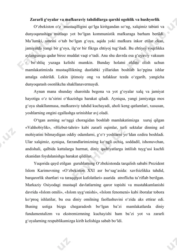 a «islom omili», «islom uyg‘onishi», «islom fenomeni» kabi iboralar tobora ko‘proq ishlatilar, bu esa diniy omilning faollashuvini o‘zida aks ettirar edi. buning ustiga bizga chegaradosh bo‘lgan ba’zi mamlakatlarda diniy fundamentalizm va ekstremizmning kuchayishi ham ba’zi yot va zararli g‘oyalarning respublikamizga kirib kelishiga sabab bo‘ldi. yurt tinchligi – vatan ozodligi va mustaqilligi bilan chambarchas bog‘liqdir. birovga qaram bo‘lgan xalq hech qachon erkin yashay olmaydi. shuning uchun ham mustaqillik va tinchlikni asrash, mamlakatimizni tajovuzkor kuchlardan himoya qilishga doimo tayyor turishimiz lozim. bugungi kunda diniy ekstremizm tushunchasi matbuotda tez-tez qo‘llanilmoqda. ekstremizm tushunchasi fransuz-lotin tillaridan kelib chiqqan bo‘lib, keskin fikrlarning bildirilishi, qattiq tadbirlarning qo‘llanilishi yoki keskin fikr va choralarni yoqlovchi degan ma’nolarni bildiradi. ekstremistlarni ba’zida jaholatparastlar ham deb atashadi. diniy ekstremizm faqat islomga tegishli bo‘lib qolmay, balki dunyodagi boshqa dinlarga ham mansubdir. islom ekstremizmi tashkiliy jihatdan yagona partiyaga birlashmagan, balki xalq ommasining turli tabaqalari orasida ish ko‘ruvchi xilma-xil guruhlardan iborat. eng faol ekstremistik guruhlardan …