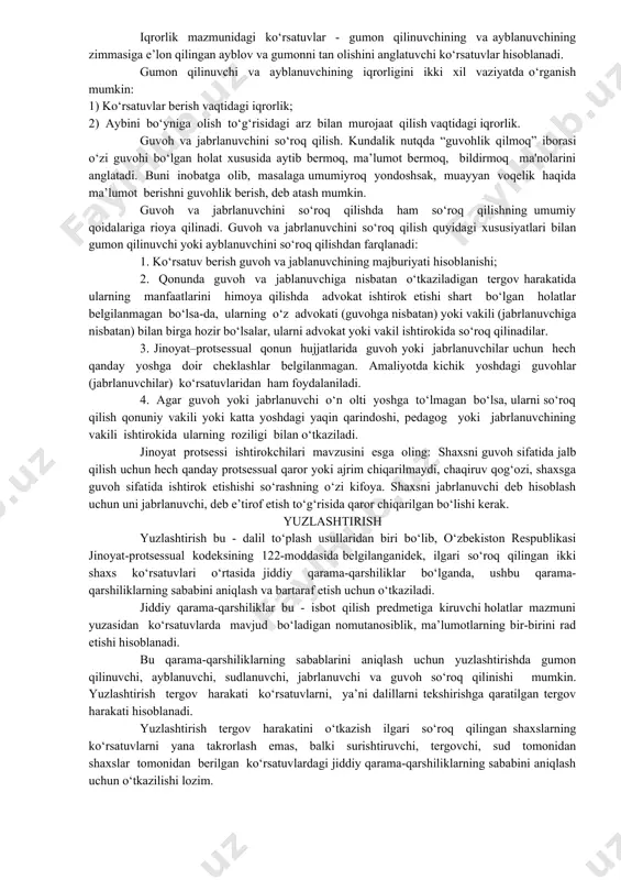 guvoh va jabrlanuvchini so‘roq qilish. kundalik nutqda “guvohlik qilmoq” iborasi o‘zi guvohi bo‘lgan holat xususida aytib bermoq, ma’lumot bermoq, bildirmoq ma'nolarini anglatadi. buni inobatga olib, masalaga umumiyroq yondoshsak, muayyan voqelik haqida ma’lumot berishni guvohlik berish, deb atash mumkin. guvoh va jabrlanuvchini so‘roq qilishda ham so‘roq qilishning umumiy qoidalariga rioya qilinadi. guvoh va jabrlanuvchini so‘roq qilish quyidagi xususiyatlari bilan gumon qilinuvchi yoki ayblanuvchini so‘roq qilishdan farqlanadi: 1. ko‘rsatuv berish guvoh va jablanuvchining majburiyati hisoblanishi; 2. qonunda guvoh va jablanuvchiga nisbatan o‘tkaziladigan tergov harakatida ularning manfaatlarini himoya qilishda advokat ishtirok etishi shart bo‘lgan holatlar belgilanmagan bo‘lsa-da, ularning o‘z advokati (guvohga nisbatan) yoki vakili (jabrlanuvchiga nisbatan) bilan birga hozir bo‘lsalar, ularni advokat yoki vakil ishtirokida so‘roq qilinadilar. 3. jinoyat–protsessual qonun hujjatlarida guvoh yoki jabrlanuvchilar uchun hech qanday yoshga doir cheklashlar belgilanmagan. amaliyotda kichik yoshdagi guvohlar (jabrlanuvchilar) ko‘rsatuvlaridan ham foydalaniladi. 4. agar guvoh yoki jabrlanuvchi o‘n olti yoshga to‘lmagan bo‘lsa, ularni so‘roq qilish qonuniy …