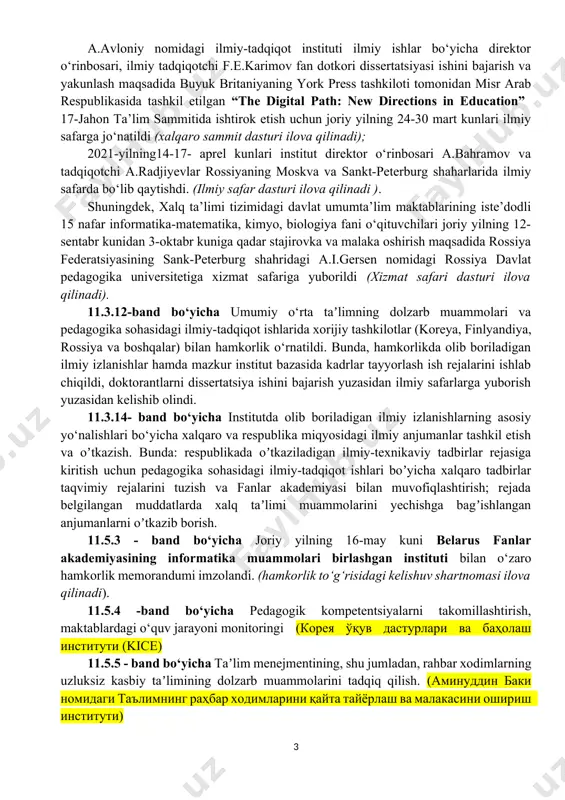ta’limi tizimidagi davlat umumta’lim maktablarining iste’dodli 15 nafar informatika-matematika, kimyo, biologiya fani o‘qituvchilari joriy yilning 12-sentabr kunidan 3-oktabr kuniga qadar stajirovka va malaka oshirish maqsadida rossiya federatsiyasining sank-peterburg shahridagi a.i.gersen nomidagi rossiya davlat pedagogika universitetiga xizmat safariga yuborildi (xizmat safari dasturi ilova qilinadi). 11.3.12-band bo‘yicha umumiy o‘rta taʼlimning dolzarb muammolari va pedagogika sohasidagi ilmiy-tadqiqot ishlarida xorijiy tashkilotlar (koreya, finlyandiya, rossiya va boshqalar) bilan hamkorlik o‘rnatildi. bunda, hamkorlikda olib boriladigan ilmiy izlanishlar hamda mazkur institut bazasida kadrlar tayyorlash ish rejalarini ishlab chiqildi, doktorantlarni dissertatsiya ishini bajarish yuzasidan ilmiy safarlarga yuborish yuzasidan kelishib olindi. 11.3.14- band bo‘yicha institutda olib boriladigan ilmiy izlanishlarning asosiy yo‘nalishlari bo‘yicha xalqaro va respublika miqyosidagi ilmiy anjumanlar tashkil etish va oʼtkazish. bunda: respublikada oʼtkaziladigan ilmiy-texnikaviy tadbirlar rejasiga kiritish uchun pedagogika sohasidagi ilmiy-tadqiqot ishlari boʼyicha xalqaro tadbirlar taqvimiy rejalarini tuzish va fanlar akademiyasi bilan muvofiqlashtirish; rejada belgilangan muddatlarda xalq taʼlimi muammolarini yechishga bagʼishlangan anjumanlarni oʼtkazib borish. 11.5.3 - band …