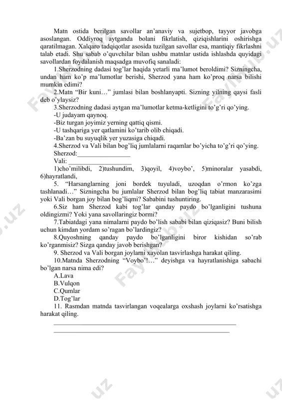 yilning qaysi fasli deb o’ylaysiz? 3.sherzodning dadasi aytgan ma’lumotlar ketma-ketligini to’g’ri qo’ying. -u judayam qaynoq. -biz turgan joyimiz yerning qattiq qismi. -u tashqariga yer qatlamini ko’tarib olib chiqadi. -ba’zan bu suyuqlik yer yuzasiga chiqadi. 4.sherzod va vali bilan bog’liq jumlalarni raqamlar bo’yicha to’g’ri qo’ying. sherzod:________________ vali: ___________________ 1)cho’milibdi, 2)tushundim, 3)qoyil, 4)voybo’, 5)minoralar yasabdi, 6)hayratlandi, 5. “harsanglarning joni bordek tuyuladi, uzoqdan o’rmon ko’zga tashlanadi…” sizningcha bu jumlalar sherzod bilan bog’liq tabiat manzarasimi yoki vali borgan joy bilan bog’liqmi? sababini tushuntiring. 6.siz ham sherzod kabi tog’lar qanday paydo bo’lganligini tushuna oldingizmi? yoki yana savollaringiz bormi? 7.tabiatdagi yana nimalarni paydo bo’lish sababi bilan qiziqasiz? buni bilish uchun kimdan yordam so’ragan bo’lardingiz? 8.quyoshning qanday paydo bo’lganligini biror kishidan so’rab ko’rganmisiz? sizga qanday javob berishgan? 9. sherzod va vali borgan joylarni xayolan tasvirlashga harakat qiling. 10.matnda sherzodning “voybo’!…” deyishga va hayratlanishiga sabachi bo’lgan narsa nima edi? a.lava b.vulqon c.qumlar d.tog’lar 11. rasmdan matnda tasvirlangan voqealarga …
