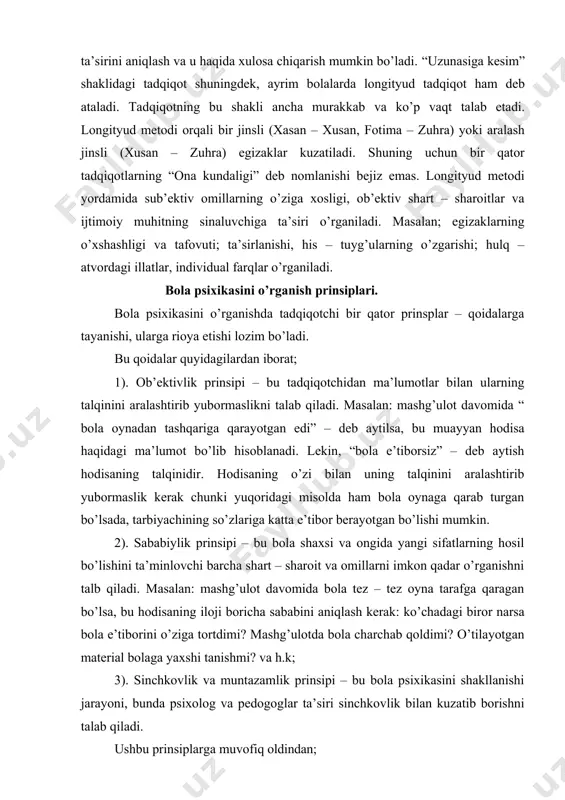 qali dasturning bola taraqqiyotiga ta’sirini aniqlash va u haqida xulosa chiqarish mumkin bo’ladi. “uzunasiga kesim” shaklidagi tadqiqot shuningdek, ayrim bolalarda longityud tadqiqot ham deb ataladi. tadqiqotning bu shakli ancha murakkab va ko’p vaqt talab etadi. longityud metodi orqali bir jinsli (xasan – xusan, fotima – zuhra) yoki aralash jinsli (xusan – zuhra) egizaklar kuzatiladi. shuning uchun bir qator tadqiqotlarning “ona kundaligi” deb nomlanishi bejiz emas. longityud metodi yordamida sub’ektiv omillarning o’ziga xosligi, ob’ektiv shart – sharoitlar va ijtimoiy muhitning sinaluvchiga ta’siri o’rganiladi. masalan; egizaklarning o’xshashligi va tafovuti; ta’sirlanishi, his – tuyg’ularning o’zgarishi; hulq – atvordagi illatlar, individual farqlar o’rganiladi. bola psixikasini o’rganish prinsiplari. bola psixikasini o’rganishda tadqiqotchi bir qator prinsplar – qoidalarga tayanishi, ularga rioya etishi lozim bo’ladi. bu qoidalar quyidagilardan iborat; 1). ob’ektivlik prinsipi – bu tadqiqotchidan ma’lumotlar bilan ularning talqinini aralashtirib yubormaslikni talab qiladi. masalan: mashg’ulot davomida “ bola oynadan tashqariga qarayotgan edi” – deb aytilsa, bu muayyan …