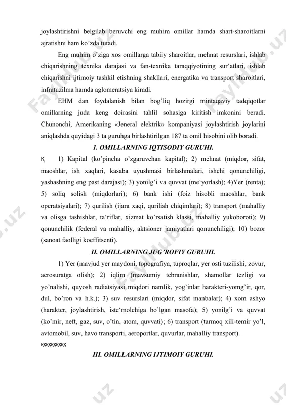uv resurslari (miqdor, sifat manbalar); 4) xom ashyo (harakter, joylashtirish, iste‘molchiga bo’lgan masofa); 5) yonilg’i va quvvat (ko’mir, neft, gaz, suv, o’tin, atom, quvvati); 6) transport (tarmoq xili-temir yo’l, avtomobil, suv, havo transporti, aeroportlar, quvurlar, mahalliy transport). ққққққққққ iii. omillarning ijtimoiy guruhi. 1) aholini soni; 2) uy-joy bilan ta‘minlanganlik; 3) tarqalgan mol-mulk; 4) shifokor xizmati; 5) dam olish sharoiti; 6) ta‘lim olish sharoiti; 7) xotin-qizlarning roli; 8) cherkovning roli; 9) davlat matbuoti; 10) mudofaa va jinoyatlar solnomasi; 11) yong’inga qarshi xizmat; 12) ilmiy tadqiqotlar; 13) ilmiy tadqiqotlar sharoiti va reja komissiyasining ishi; 15) ijtimoiy mavqe va madaniyatning boshqa elementlari; 16) ijtimoiy munosabatlar. 1965 yilda «sanoat taraqqiyoti» degan amerika jurnalida bosilib chiqqan bir maqolada joylashtirishning 700 ta omili ustida so’z yuritiladi. 1970 yilda missuri shtatining ma‘muriyati ehm da joylashtirish vazifalarini hal etishda 25000 ta omil hisobini olib borgan edi. bu endi ortiqcha ko’rinsada, lekin joylashtirish omillarini tavsiflash va hisobga olishga zarur …