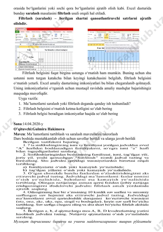 arini yoki sochi qora bo‘lganlarini ajratib olish kabi. excel dasturida bunday saralash masalasini filtrlash usuli orqali hal etiladi. filtrlash (saralash) – berilgan shartni qanoatlantiruvchi satrlarni ajratib olishdir. filtrlash belgisini faqat birgina ustunga o‘rnatish ham mumkin. buning uchun shu ustunni nom turgan katakcha bilan keyingi katakchasini belgilab, filtrlash belgisini o‘rnatish yetarli. excel amaliy dasturining imkoniyatlari bu bilan chegaralanib qolmaydi. uning imkoniyatlarini o‘rganish uchun mustaqil ravishda amaliy mashqlar bajarishingiz maqsadga muvofiqdir. uyga vazifa: 1. ma’lumotlarni saralash yoki filtrlash deganda qanday ish tushuniladi? 2. filtrlash belgisini o‘rnatish ketma-ketligini so‘zlab bering 3. filtrlash belgisi beradigan imkoniyatlar haqida so‘zlab bering sana:14.04.2020-y o’qituvchi:gulmira hakimova mavzu: ma’lumotlarni tartiblash va saralash mavzularini takrorlash dars boshida mustahkamlab olish uchun savollar berildi va ularga javob berildi мулоқат дарчасининг биринчи ва учинчи майдончаларининг яширин рўйхатида тенг , тенг эмас , катта , кичик , катта ёки тенг , кичик ёки тенг каби солиштириш амалларидан ташқари начинается с ( дан бошланади ), …