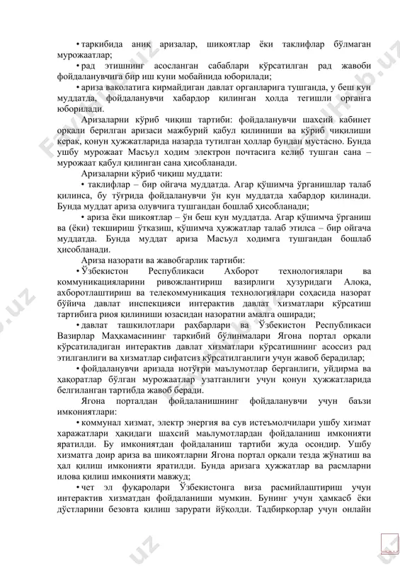 ариза назорати ва жавобгарлик тартиби: · ўзбекистон республикаси ахборот технологиялари ва коммуникацияларини ривожлантириш вазирлиги ҳузуридаги алоқа, ахборотлаштириш ва телекоммуникация технологиялари соҳасида назорат бўйича давлат инспекцияси интерактив давлат хизматлари кўрсатиш тартибига риоя қилиниши юзасидан назоратни амалга оширади; · давлат ташкилотлари раҳбарлари ва ўзбекистон республикаси вазирлар маҳкамасининг таркибий бўлинмалари ягона портал орқали кўрсатиладиган интерактив давлат хизматлари кўрсатишнинг асоссиз рад этилганлиги ва хизматлар сифатсиз кўрсатилганлиги учун жавоб берадилар; · фойдаланувчи аризада нотўғри маълумотлар берганлиги, уйдирма ва ҳақоратлар бўлган мурожаатлар узатганлиги учун қонун ҳужжатларида белгиланган тартибда жавоб беради. ягона порталдан фойдаланишнинг фойдаланувчи учун баъзи имкониятлари: · коммунал хизмат, электр энергия ва сув истеъмолчилари ушбу хизмат харажатлари ҳақидаги шаxсий маьлумотлардан фойдаланиш имконияти яратилди. бу имкониятдан фойдаланиш тартиби жуда осондир. ушбу хизматга доир ариза ва шикоятларни ягона портал орқали тезда жўнатиш ва ҳал қилиш имконияти яратилди. бунда аризага ҳужжатлар ва расмларни илова қилиш имконияти мавжуд; · чет эл фуқаролари ўзбекистонга виза расмийлаштириш учун интерактив хизматдан фойдаланиши …