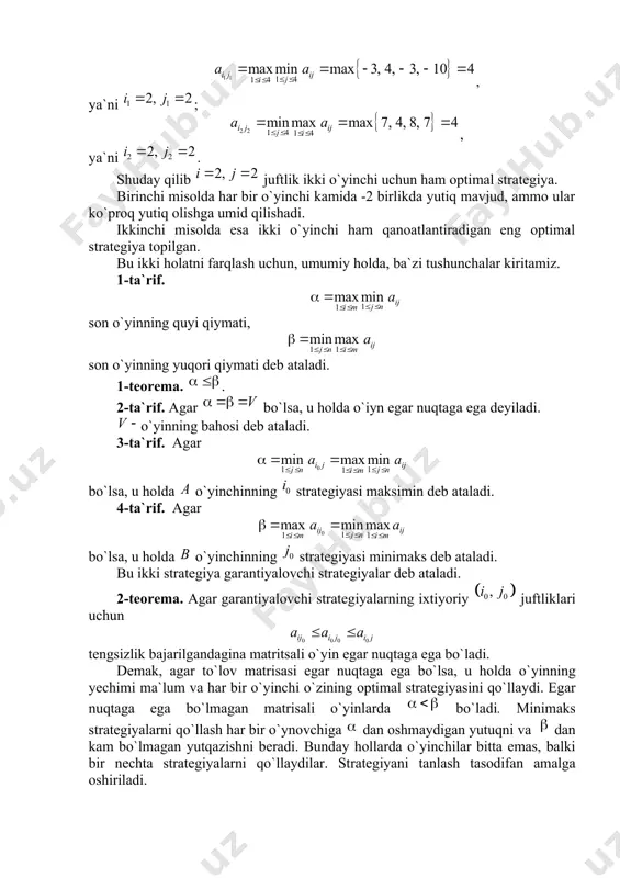 agi o`yin matritsasini ko`ramiz: . bu yerda , ya`ni ; , ya`ni . shuday qilib juftlik ikki o`yinchi uchun ham optimal strategiya. birinchi misolda har bir o`yinchi kamida -2 birlikda yutiq mavjud, ammo ular ko`proq yutiq olishga umid qilishadi. ikkinchi misolda esa ikki o`yinchi ham qanoatlantiradigan eng optimal strategiya topilgan. bu ikki holatni farqlash uchun, umumiy holda, ba`zi tushunchalar kiritamiz. 1-ta`rif. son o`yinning quyi qiymati, son o`yinning yuqori qiymati deb ataladi. 1-teorema. . 2-ta`rif. agar bo`lsa, u holda o`iyn egar nuqtaga ega deyiladi. o`yinning bahosi deb ataladi. 3-ta`rif. agar bo`lsa, u holda o`yinchinning strategiyasi maksimin deb ataladi. 4-ta`rif. agar bo`lsa, u holda o`yinchinning strategiyasi minimaks deb ataladi. bu ikki strategiya garantiyalovchi strategiyalar deb ataladi. 2-teorema. agar garantiyalovchi strategiyalarning ixtiyoriy juftliklari uchun tengsizlik bajarilgandagina matritsali o`yin egar nuqtaga ega bo`ladi. dеmаk, аgаr to`lоv mаtrisаsi egаr nuqtаgа egа bo`lsа, u holda o`yinning yеchimi mа`lum vа hаr bir o`yinchi o`zining оptimаl strаtеgiyasini qo`llаydi. …