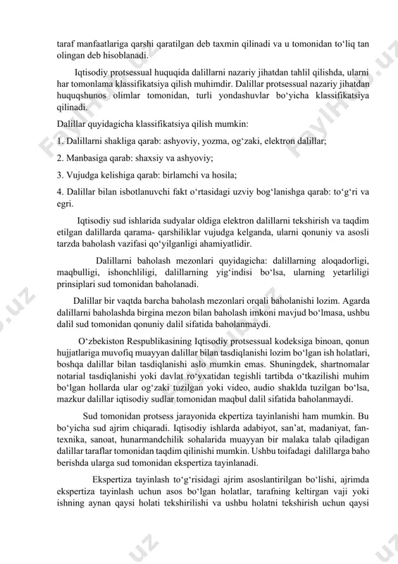 nazorat qiluvchi organ zimmasiga yuklatilishi qonunchiligimizda belgilab qo‘yilgan ishda ishtirok etuvchi har bir shaxs o‘z talablari va e’tirozlariga asos qilib keltirayotgan dalillarini ishda ishtirok etuvchi boshqa shaxslar oldida, agar iqtisodiy protsessual kodeksi normalarida boshqacha tarxdagi tartib belgilanmagan bo‘lsa, sud majlisi boshlanguniga qadar yoki sud tomonidan belgilangan muddat ichida ochib berishi lozim hisoblanadi. ishda ishtirok etuvchi shaxslar faqat ishda ishtirok etuvchi boshqa shaxslarga oldindan tanish dalillarga asoslanishga haqli hisoblanadi. agar ishda ishtirokchi bo‘lgan taraflar sud tomonidan talab etilayotgan dalilni o‘zida qaysidir asossiz sabab tufayli, ushlab turgan va sud so‘rovi bilan belgilangan muddatda uni taqdim etmayotgan bo‘lsa, undagi ma’lumotlar sud tomonidan, shu taraf manfaatlariga qarshi qaratilgan deb taxmin qilinadi va u tomonidan to‘liq tan olingan deb hisoblanadi. iqtisodiy protsessual huquqida dalillarni nazariy jihatdan tahlil qilishda, ularni har tomonlama klassifikatsiya qilish muhimdir. dalillar protsessual nazariy jihatdan huquqshunos olimlar tomonidan, turli yondashuvlar bo‘yicha klassifikatsiya qilinadi. dalillar quyidagicha klassifikatsiya qilish mumkin: 1. dalillarni shakliga qarab: …