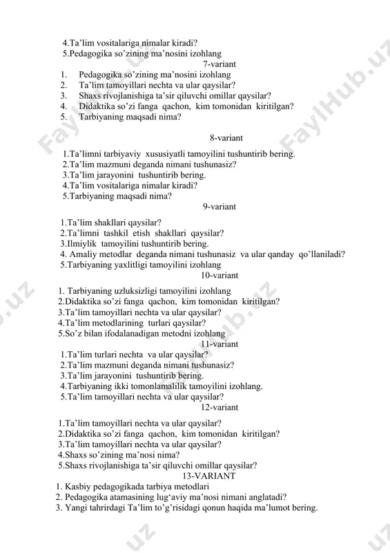 limni tarbiyaviy xususiyatli tamoyilini tushuntirib bering. 2.ta’lim mazmuni deganda nimani tushunasiz? 3.ta’lim jarayonini tushuntirib bering. 4.ta’lim vositalariga nimalar kiradi? 5.tarbiyaning maqsadi nima? 9-variant 1.ta’lim shakllari qaysilar? 2.ta’limni tashkil etish shakllari qaysilar? 3.ilmiylik tamoyilini tushuntirib bering. 4. amaliy metodlar deganda nimani tushunasiz va ular qanday qo’llaniladi? 5.tarbiyaning yaxlitligi tamoyilini izohlang 10-variant 1. tarbiyaning uzluksizligi tamoyilini izohlang 2.didaktika so’zi fanga qachon, kim tomonidan kiritilgan? 3.ta’lim tamoyillari nechta va ular qaysilar? 4.ta’lim metodlarining turlari qaysilar? 5.so’z bilan ifodalanadigan metodni izohlang 11-variant 1.ta’lim turlari nechta va ular qaysilar? 2.ta’lim mazmuni deganda nimani tushunasiz? 3.ta’lim jarayonini tushuntirib bering. 4.tarbiyaning ikki tomonlamalilik tamoyilini izohlang. 5.ta’lim tamoyillari nechta va ular qaysilar? 12-variant 1.ta’lim tamoyillari nechta va ular qaysilar? 2.didaktika so’zi fanga qachon, kim tomonidan kiritilgan? 3.ta’lim tamoyillari nechta va ular qaysilar? 4.shaxs so’zining ma’nosi nima? 5.shaxs rivojlanishiga ta’sir qiluvchi omillar qaysilar? 13-variant 1. kasbiy pedagogikada tarbiya metodlari 2. pedagogika atamasining lug‘aviy ma’nosi nimani anglatadi? 3. yangi tahrirdagi …