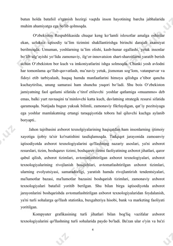 kasb-hunar egallashi, yetuk insonlar bo‘lib ulg‘ayishi yo‘lida zamonaviy, ilg‘or-innovatsion shart-sharoitlarni yaratib berish uchun o‘zbekiston bor kuch va imkoniyatlarini ishga solmoqda. chunki yosh avlodni har tomonlama qo‘llab-quvvatlash, ma’naviy yetuk, jismonan sog‘lom, vatanparvar va fidoyi etib tarbiyalash, huquq hamda manfaatlarini himoya qilishga e’tibor qancha kuchaytirilsa, unung samarasi ham shuncha yuqori bo‘ladi. shu bois o‘zbekiston jamiyatning faol qatlami sifatida e’tirof etiluvchi yoshlar qatlamiga «muammo» deb emas, balki yurt ravnaqini ta’minlovchi katta kuch, davlatning strategik resursi sifatida qaramoqda. natijada bugun yuksak bilimli, zamonaviy fikrlaydigan, qat’iy pozitsiyaga ega yoshlar mamlakatning ertangi taraqqiyotida tobora hal qiluvchi kuchga aylanib boryapti.. jahon tajribasini axborot texnolgiyalarining haqiqatdan ham insonlarning ijtimoiy xayotiga ijobiy ta'sir ko'rsatishini tasdiqlamoqda. tadqiqot jarayonida zamoanviy iqtisodiyotda axborot texnologiyalarini qo'llashning nazariy asoslari, ya'ni axborot resurslari, tizim, boshqaruv tizimi, boshqaruv tizimi faoliyatining axborot jihatlari, qaror qabul qilish, axborot tizimlari, avtomatlashtirilgan axborot texnologiyalari, axborot texnologiyalarining rivojlanish bosqichlari, avtomatlashtirilgan axborot tizimlari, ularning evolyutsiyasi, samaradorligi, yaratish hamda rivojlantirish tendentsiyalari, ma'lumotlar bazasi, …