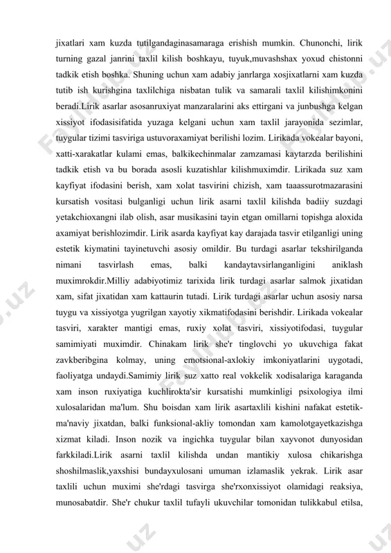diiy suzdagi yetakchioxangni ilab olish, asar musikasini tayin etgan omillarni topishga aloxida axamiyat berishlozimdir. lirik asarda kayfiyat kay darajada tasvir etilganligi uning estetik kiymatini tayinetuvchi asosiy omildir. bu turdagi asarlar tekshirilganda nimani tasvirlash emas, balki kandaytavsirlanganligini aniklash muximrokdir.milliy adabiyotimiz tarixida lirik turdagi asarlar salmok jixatidan xam, sifat jixatidan xam kattaurin tutadi. lirik turdagi asarlar uchun asosiy narsa tuygu va xissiyotga yugrilgan xayotiy xikmatifodasini berishdir. lirikada vokealar tasviri, xarakter mantigi emas, ruxiy xolat tasviri, xissiyotifodasi, tuygular samimiyati muximdir. chinakam lirik she'r tinglovchi yo ukuvchiga fakat zavkberibgina kolmay, uning emotsional-axlokiy imkoniyatlarini uygotadi, faoliyatga undaydi.samimiy lirik suz xatto real vokkelik xodisalariga karaganda xam inson ruxiyatiga kuchlirokta'sir kursatishi mumkinligi psixologiya ilmi xulosalaridan ma'lum. shu boisdan xam lirik asartaxlili kishini nafakat estetik-ma'naviy jixatdan, balki funksional-akliy tomondan xam kamolotgayetkazishga xizmat kiladi. inson nozik va ingichka tuygular bilan xayvonot dunyosidan farkkiladi.lirik asarni taxlil kilishda undan mantikiy xulosa chikarishga shoshilmaslik,yaxshisi bundayxulosani umuman izlamaslik yekrak. lirik asar taxlili uchun …