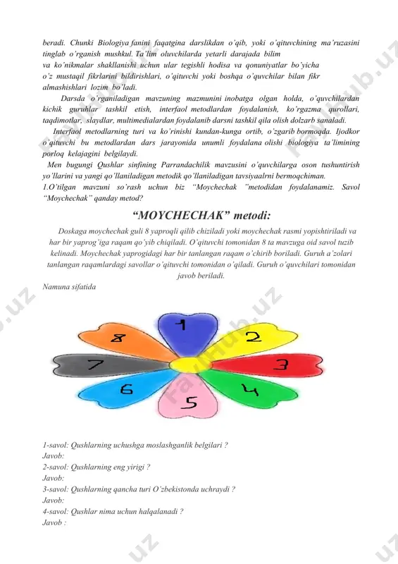 ’rinishi kundan-kunga ortib, o’zgarib bormoqda. ijodkor o’qituvchi bu metodlardan dars jarayonida unumli foydalana olishi biologiya ta’limining porloq kelajagini belgilaydi. men bugungi qushlar sinfining parrandachilik mavzusini o’quvchilarga oson tushuntirish yo’llarini va yangi qo’llaniladigan metodik qo’llaniladigan tavsiyaalrni bermoqchiman. 1.o’tilgan mavzuni so’rash uchun biz “moychechak ”metodidan foydalanamiz. savol “moychechak” qanday metod? “moychechak” metodi: doskaga moychechak guli 8 yaproqli qilib chiziladi yoki moychechak rasmi yopishtiriladi va har bir yaprog’iga raqam qo’yib chiqiladi. o’qituvchi tomonidan 8 ta mavzuga oid savol tuzib kelinadi. moychechak yaprogidagi har bir tanlangan raqam o’chirib boriladi. guruh a’zolari tanlangan raqamlardagi savollar o’qituvchi tomonidan o’qiladi. guruh o’quvchilari tomonidan javob beriladi. namuna sifatida 1-savol: qushlarning uchushga moslashganlik belgilari ? javob: 2-savol: qushlarning eng yirigi ? javob: 3-savol: qushlarning qancha turi o’zbekistonda uchraydi ? javob: 4-savol: qushlar nima uchun halqalanadi ? javob : 5-savol: qushlardan qaysi qushlar sport usulida ovlanadi ? javob: 6-savol: rasmdagi qaysi qush ? javob: 7-savol: laylaklar qayerda uchraydi ? javob: …