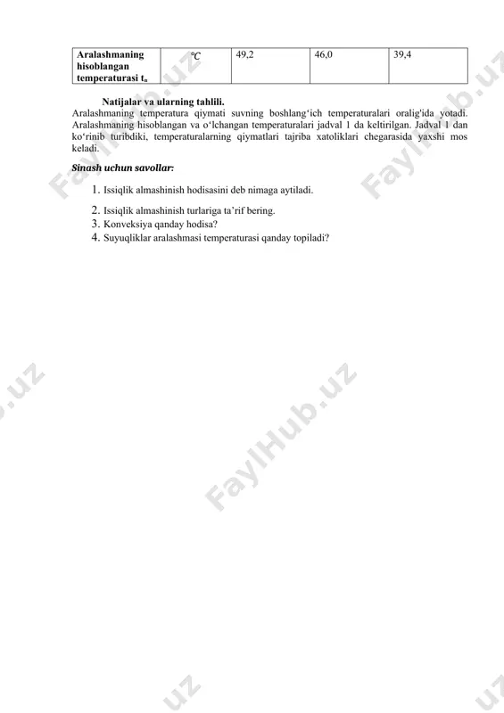 gan temperaturalari jadval 1 da keltirilgan. jadval 1 dan koʻrinib turibdiki, temperaturalarning qiymatlari tajriba xatoliklari chegarasida yaxshi mos keladi. sinash uchun savollar: 1. issiqlik almashinish hodisasini deb nimaga aytiladi. 2. issiqlik almashinish turlariga ta’rif bering. 3. konveksiya qanday hodisa? 4. suyuqliklar aralashmasi temperaturasi qanday topiladi? image1.png image2.png