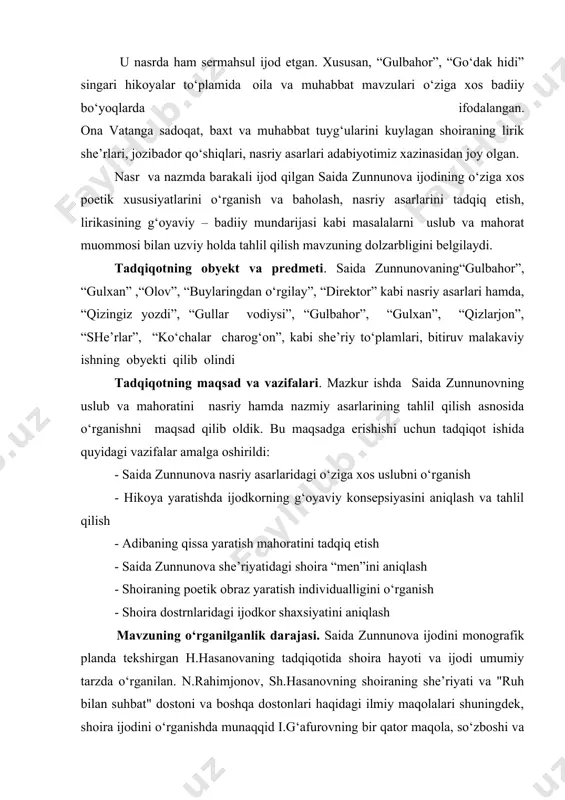 rganishni maqsad qilib oldik. bu maqsadga erishishi uchun tadqiqot ishida quyidagi vazifalar amalga oshirildi: - saida zunnunova nasriy asarlaridagi o‘ziga xos uslubni o‘rganish - hikoya yaratishda ijodkorning g‘oyaviy konsepsiyasini aniqlash va tahlil qilish - adibaning qissa yaratish mahoratini tadqiq etish - saida zunnunova she’riyatidagi shoira “men”ini aniqlash - shoiraning poetik obraz yaratish individualligini o‘rganish - shoira dostrnlaridagi ijodkor shaxsiyatini aniqlash mavzuning o‘rganilganlik darajasi. saida zunnunova ijodini monografik planda tekshirgan h.hasanovaning tadqiqotida shoira hayoti va ijodi umumiy tarzda o‘rganilan. n.rahimjonov, sh.hasanovning shoiraning she’riyati va "ruh bilan suhbat" dostoni va boshqa dostonlari haqidagi ilmiy maqolalari shuningdek, shoira ijodini o‘rganishda munaqqid i.g‘afurovning bir qator maqola, so‘zboshi va takrizlari, u.normatov, s.mamajonov, n.rahimjonov va boshqa adabiyotshunoslar tomonidan turli yillarda e’lon qilingan maqolalardagi fikrlar qimmatlidir. tadqiqotning ilmiy yangiligi. o‘zbek adabiyotshunosligida yozuvchi va shoira saida zunnunovaning hayoti va ijodi keng o‘rganilgan. bu haqda yuqorida ishning o‘rganilganlik darajasida to‘xtaldik. ammo adiba va shoiraning ijodi misolida uning uslub va …