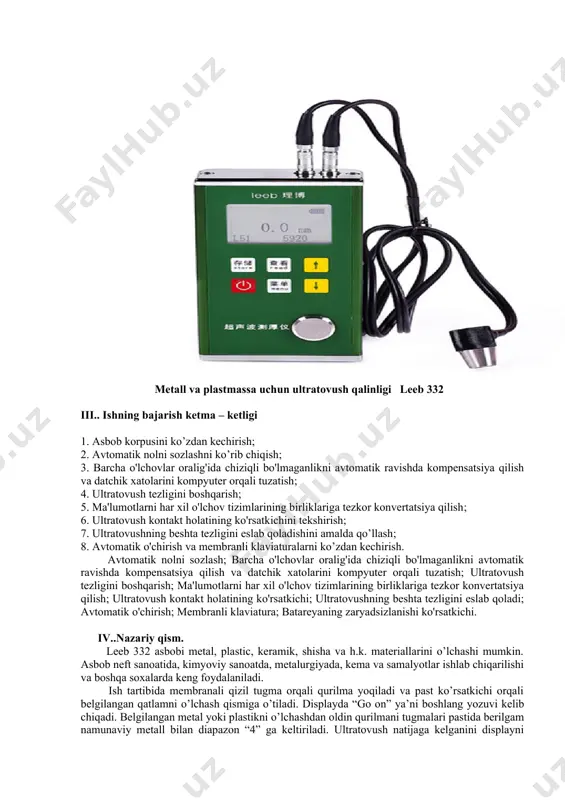 qish; 3. barcha o'lchovlar oralig'ida chiziqli bo'lmaganlikni avtomatik ravishda kompensatsiya qilish va datchik xatolarini kompyuter orqali tuzatish; 4. ultratovush tezligini boshqarish; 5. ma'lumotlarni har xil o'lchov tizimlarining birliklariga tezkor konvertatsiya qilish; 6. ultratovush kontakt holatining ko'rsatkichini tekshirish; 7. ultratovushning beshta tezligini eslab qoladishini amalda qo’llash; 8. avtomatik o'chirish va membranli klaviaturalarni ko’zdan kechirish. avtomatik nolni sozlash; barcha o'lchovlar oralig'ida chiziqli bo'lmaganlikni avtomatik ravishda kompensatsiya qilish va datchik xatolarini kompyuter orqali tuzatish; ultratovush tezligini boshqarish; ma'lumotlarni har xil o'lchov tizimlarining birliklariga tezkor konvertatsiya qilish; ultratovush kontakt holatining ko'rsatkichi; ultratovushning beshta tezligini eslab qoladi; avtomatik o'chirish; membranli klaviatura; batareyaning zaryadsizlanishi ko'rsatkichi. iv..nazariy qism. leeb 332 asbobi metal, plastic, keramik, shisha va h.k. materiallarini o’lchashi mumkin. asbob neft sanoatida, kimyoviy sanoatda, metalurgiyada, kema va samalyotlar ishlab chiqarilishi va boshqa soxalarda keng foydalaniladi. ish tartibida membranali qizil tugma orqali qurilma yoqiladi va past ko’rsatkichi orqali belgilangan qatlamni o’lchash qismiga o’tiladi. displayda “go on” ya’ni …