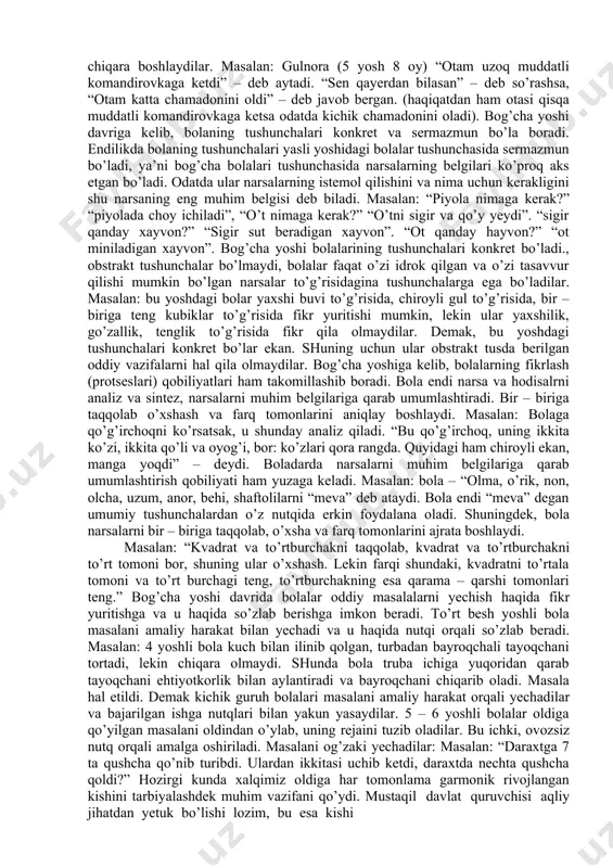 tgan narsalarni birlashtiradi, solishtiradi va taqqoslaydi, analiz, sintez qiladi. masalan: bola o’z o’yinchog’ini “ichida nima borligini” bilish maqsadida bo’lak – bo’lak qilib sindirib, uni analiz qiladi: kubiklardan “uy” yasab sintez qiladi. bog’cha yoshi bolalarida ko’rgazmali, obrazli – tafakkur xukmron bo’ladi. bolalar faqat o’zlari idroq qilgan va tasavvur qilishi mumkin bo’lgan to’g’risidagina tushunchalarga ega bo’ladilar. bu yoshdagi bolalar konkret narsalar to’g’risidagina fikr yurita oladilar. shuning uchun ham ularda mavhum tafakkur bo’lmaydi. bola o’zining fikr yuritishidan konkret faktlarda asoslanganligi uchun, u narsalarning rangiga alohida e’tibor beradi. masalan: o’tkazilgan tajribalar shuni ko’rsatadiki, bolalarga “qizil shapkacha” ertagini o’qib berilgandan so’ng, ulardan tarbiyachi: “bolalar, qizil shapkacha cho’g’dek qizil va havo rang shapkacha kiyib olgan edida?” deb so’raganida, bolalar: “yo’q, yo’q havo rang ko’ylakda va qizil shapkachada edi” – deb e’tiroz bildirishadi. bu misoldan ko’rinib turibdiki, bolaning tafakkuri konkret, ko’rgazmali obrazli xarakterga ega ekan. shuning uchun tarbiyachilar buni hisobga olgan holda ta’limiy mashg’ulotlarni doimo ko’rgazmali asosda …