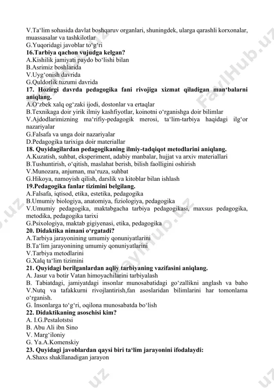 xslar g.a va v javoblar to‘g‘ri 14.kimlarga pedagogik faoliyat bilan shug‘ullanishga yo‘l qo‘yilmaydi a.tegishli ma‘lumotga ega bo‘lmagan shaxslarga b.oliy ma‘lumotli bo‘lmagan shaxslarga v.pedagogik faoliyat bilan shug‘ullanish sud xukmiga asosan man etilgan shaxslarga g.o‘rta maxsus ma‘lumotli shaxslarga 15.ta‘lim tizimi to‘g‘ri ko‘rsatilgan qatorni belgilang. a.davlat ta‘lim standartlariga muvofiq ta‘lim dasturini amalga oshiruvchi davlat va nodavlat ta‘lim muassasalari b.ta‘lim tizimining faoliyat ko‘rsatishi va rivojlanishini ta‘minlash uchun zarur bo‘lgan tadqiqot ishlarini bajaruvchi ilmiy-pedagogik muassasalar v.ta‘lim sohasida davlat boshqaruv organlari, shuningdek, ularga qarashli korxonalar, muassasalar va tashkilotlar g.yuqoridagi javoblar to‘g‘ri 16.tarbiya qachon vujudga kelgan? a.kishilik jamiyati paydo bo‘lishi bilan b.asrimiz boshlarida v.uyg‘onish davrida g.quldorlik tuzumi davrida 17. hozirgi davrda pedagogika fani rivojiga xizmat qiladigan man‘balarni aniqlang. a.o‘zbek xalq og‘zaki ijodi, dostonlar va ertaqlar b.texnikaga doir yirik ilmiy kashfiyotlar, koinotni o‘rganishga doir bilimlar v.ajdodlarimizning ma‘rifiy-pedagogik merosi, ta‘lim-tarbiya haqidagi ilg‘or nazariyalar g.falsafa va unga doir nazariyalar d.pedagogika tarixiga doir materiallar 18. quyidagilardan pedagogikaning ilmiy-tadqiqot metodlarini aniqlang. a.kuzatish, …