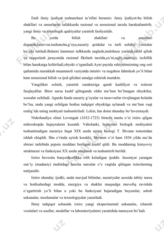 sadga muvofiq ravishda o’zgartirish yo’li bilan u yoki bu funksiyani bajaradigan buyumlar, asbob uskunalar, moslamalar va texnologiyalar yaratiladi. ilmiy tadqiqot sohasida ixtiro yangi eksperimental uskunalar, izlanish vositalari va usullar, modellar va laboratoriyalarni yaratishda namoyon bo’ladi. hozirgi fanda, ayniqsa mikro va makroolamni tub asoslarini o’rganishga kirishgan tabiiy fanlarda tadqiqot olib borish uchun katta xarajat va vaqt talab qiladigan eksperimental uskunalarni ishlab chiqish zarurati tug’ilmoqda. bunga yer orbitasida aylanayotgan kosmik stansiyalarda joylashtirilgan teleskoplar, fizik eksperimentlarda foydalanilayotgan siklotron va kollayderlarni misol qilib ko’rsatish mumkin. xo’sh, ilmiy tadqiqotda ijodiy jarayon qanday kechadi? ilmiy tadqiqotni o’tkazishdan maqsad obyektni kuzatish davomida olingan faktlarni tahlil qilish, unga oid xossa va qonuniyatlarni tushuntirib beradigan gipoteza, g’oya va nazariyalarni ishlab chiqishdan iborat. maqsadni amalga oshirish ilmiy muammoni qo’yishdan boshlanadi. bu bilan ilmiy ijod tomon dastlabki qadam qo’yiladi. muammo tadqiqot obyektiga berilgan savoldir. motivasiyaga asoslangan ruhiy ko’rsatma tadqiqot energiyasini kashf qilish ufqi tomon yo’naltiradi. izlanish jarayonida ijod qilinadi, muammo hal …