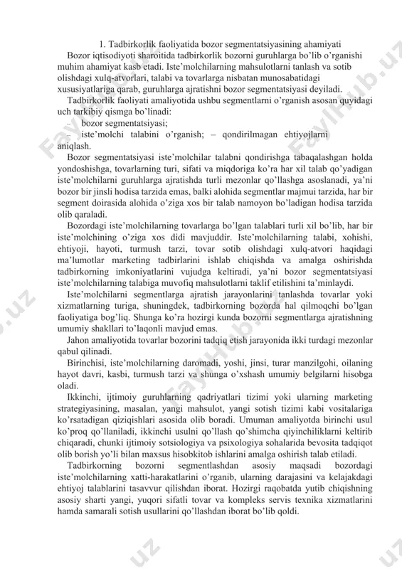 jratishning umumiy shakllari to’laqonli mavjud emas. jahon amaliyotida tovarlar bozorini tadqiq etish jarayonida ikki turdagi mezonlar qabul qilinadi. birinchisi, iste’molchilarning daromadi, yoshi, jinsi, turar manzilgohi, oilaning hayot davri, kasbi, turmush tarzi va shunga o’xshash umumiy belgilarni hisobga oladi. ikkinchi, ijtimoiy guruhlarning qadriyatlari tizimi yoki ularning marketing strategiyasining, masalan, yangi mahsulot, yangi sotish tizimi kabi vositalariga ko’rsatadigan qiziqishlari asosida olib boradi. umuman amaliyotda birinchi usul ko’proq qo’llaniladi, ikkinchi usulni qo’llash qo’shimcha qiyinchiliklarni keltirib chiqaradi, chunki ijtimoiy sotsiologiya va psixologiya sohalarida bevosita tadqiqot olib borish yo’li bilan maxsus hisobkitob ishlarini amalga oshirish talab etiladi. tadbirkorning bozorni segmentlashdan asosiy maqsadi bozordagi iste’molchilarning xatti-harakatlarini o’rganib, ularning darajasini va kelajakdagi ehtiyoj talablarini tasavvur qilishdan iborat. hozirgi raqobatda yutib chiqishning asosiy sharti yangi, yuqori sifatli tovar va kompleks servis texnika xizmatlarini hamda samarali sotish usullarini qo’llashdan iborat bo’lib qoldi. 2. bozor segmentatsiyasining xususiyatlari bozorni segmentlash, bozor muhitini o’rganishning asosiy usulidir. bozor segmenti – bu iste’molchilar, tovarlar, …