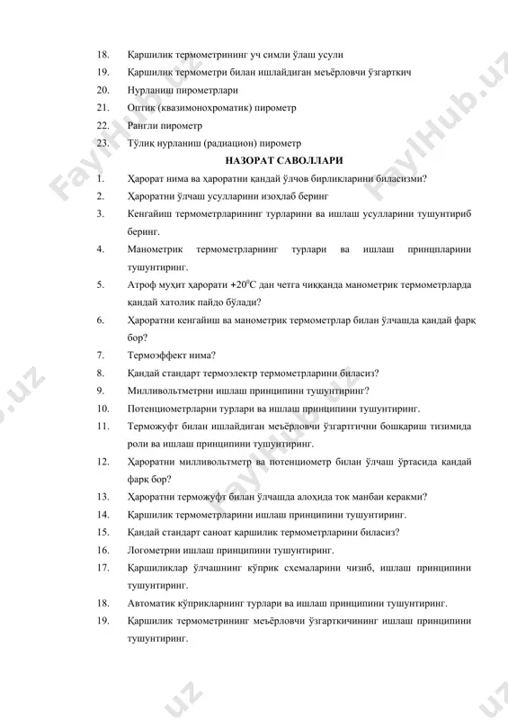 иқ нурланиш (радиацион) пирометр назорат саволлари 1. ҳарорат нима ва ҳароратни қандай ўлчов бирликларини биласизми? 2. ҳароратни ўлчаш усулларини изоҳлаб беринг 3. кенгайиш термометрларининг турларини ва ишлаш усулларини тушунтириб беринг. 4. манометрик термометрларнинг турлари ва ишлаш принцпларини тушунтиринг. 5. атроф муҳит ҳарорати 200с дан четга чиққанда манометрик термометрларда қандай хатолик пайдо бўлади? 6. ҳароратни кенгайиш ва манометрик термометрлар билан ўлчашда қандай фарқ бор? 7. термоэффект нима? 8. қандай стандарт термоэлектр термометрларини биласиз? 9. милливольтметрни ишлаш принципини тушунтиринг? 10. потенциометрларни турлари ва ишлаш принципини тушунтиринг. 11. терможуфт билан ишлайдиган меъёрловчи ўзгартгични бошқариш тизимида роли ва ишлаш принципини тушунтиринг. 12. ҳароратни милливольтметр ва потенциометр билан ўлчаш ўртасида қандай фарқ бор? 13. ҳароратни терможуфт билан ўлчашда алоҳида ток манбаи керакми? 14. қаршилик термометрларини ишлаш принципини тушунтиринг. 15. қандай стандарт саноат қаршилик термометрларини биласиз? 16. логометрни ишлаш принципини тушунтиринг. 17. қаршиликлар ўлчашнинг кўприк схемаларини чизиб, ишлаш принципини тушунтиринг. 18. автоматик кўприкларнинг турлари ва ишлаш …
