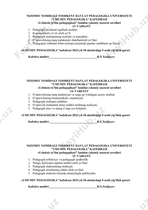 ogika” kafedrasi 2023-yil 18-oktabrdagi 5-sonli yig’ilish qarori kafedra mudiri:________________________________b.х.xodjayev nizomiy nomidagi toshkent davlat pedagogika universiteti ”umumiy pedagogika” kafedrasi «uzluksiz ta’lim pedagogikasi” fanidan yakuniy nazorat savollari 15–variant 1. pedagogik refleksiya va pedagogik ijodkorlik. 2. nutqiy faoliyatni oqilona tashkil etish yo‘llari. 3. pedagogik mahoratning mohiyati. 4. pedagogik nizolarning oldini olish yo‘llari. 5. pedagogik mahorat tizimida akmeologik qobiliyatlar. «umumiy pedagogika” kafedrasi 2023-yil 18-oktabrdagi 5-sonli yig’ilish qarori kafedra mudiri:________________________________b.х.xodjayev nizomiy nomidagi toshkent davlat pedagogika universiteti ”umumiy pedagogika” kafedrasi «uzluksiz ta’lim pedagogikasi” fanidan yakuniy nazorat savollari 16–variant 1. o‘zbekiston respublikasining “ta’lim to‘g‘risida”gi qonunning mazmun mohiyati. 2. nutqiy faoliyat ko‘nikma va malakalari: tovush, diapazon, tembr, diktsiya, ritmika. 3. pedagogik fikrlar taraqqiyotida o‘qituvchi mahorati masalalari. 4. nutq haqida tushuncha. 5. pedagogik texnikani namoyon bo‘lish xususiyatlari. «umumiy pedagogika” kafedrasi 2023-yil 18-oktabrdagi 5-sonli yig’ilish qarori kafedra mudiri:________________________________b.х.xodjayev nizomiy nomidagi toshkent davlat pedagogika universiteti ”umumiy pedagogika” kafedrasi «uzluksiz ta’lim pedagogikasi” fanidan yakuniy nazorat savollari 17–variant 1. pedagogik mahoratning tarkibiy qismlari. …