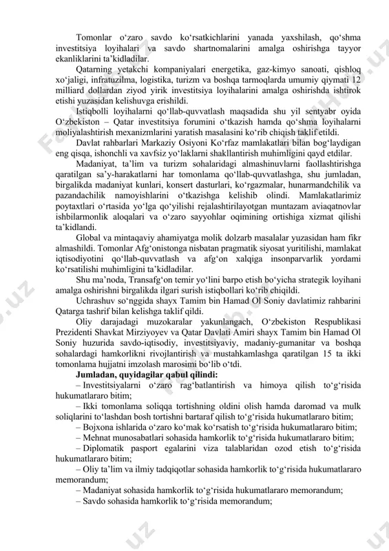 bosqichni boshlab berishi hamda uni keng qamrovli sheriklik darajasiga ko‘tarishga xizmat qilishi qayd etildi. – biz qatarni nafaqat yaqin sharq mintaqasida, balki butun arab-musulmon olamida o‘zimizning istiqbolli hamkorimiz sifatida bilamiz. siz bilan so‘nggi yillardagi muloqotlarimiz bois munosabatlarimizda katta siljish kuzatilmoqda, – dedi davlatimiz rahbari. joriy yilda toshkent shahrida qatar elchixonasi ochilgani ikki tomonlama hamkorlikni faol ilgari surishda muhim o‘rin tutgani ta’kidlandi. qatar tomoni dohada o‘zbekiston elchixonasi ochilishi ushbu jarayonga kuchli sur’at bag‘ishlashiga ishonch bildirdi. tomonlar o‘zaro savdo ko‘rsatkichlarini yanada yaxshilash, qo‘shma investitsiya loyihalari va savdo shartnomalarini amalga oshirishga tayyor ekanliklarini ta’kidladilar. qatarning yetakchi kompaniyalari energetika, gaz-kimyo sanoati, qishloq xo‘jaligi, infratuzilma, logistika, turizm va boshqa tarmoqlarda umumiy qiymati 12 milliard dollardan ziyod yirik investitsiya loyihalarini amalga oshirishda ishtirok etishi yuzasidan kelishuvga erishildi. istiqbolli loyihalarni qo‘llab-quvvatlash maqsadida shu yil sentyabr oyida o‘zbekiston – qatar investitsiya forumini o‘tkazish hamda qo‘shma loyihalarni moliyalashtirish mexanizmlarini yaratish masalasini ko‘rib chiqish taklif etildi. davlat rahbarlari markaziy osiyoni …