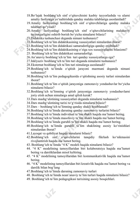 a asoslaniladi? 19. amaliy faoliyatdagi boshlang‘ich sinf o‘qituvchilariga qanday malaka talablari qo‘yiladi? 20. amaliy faoliyatdagi boshlang‘ich sinf o‘qituvchilarining malakaviy tayyorgarligini oshirib borish bo‘yicha nimalarni bilasiz? 21. didaktika tushunchasi deganda nimani tushunasiz? 22. boshlang‘ich ta’lim didaktikasining xususiyatlari nimalardan iborat? 23. boshlang‘ich ta’lim didaktikasi samaradorligiga qanday erishiladi? 24. boshlang‘ich ta’lim didaktikasining o‘ziga xos xususiyatlarini bilasizmi? 25. boshlang‘ich ta’lim didaktikasi samaradorligi. 26. an’anaviy boshlang‘ich ta’lim turi qanday xususiyatlarga ega? 27. inklyuziv boshlang‘ich ta’lim turi deganda nimalarni tushunasiz? 28. eksternat boshlang‘ich ta’lim turi nimalarga asoslanadi? 29. boshlang‘ich ta’limda o‘qitish jarayoni mazmuni deganda nimani tushunasiz? 30. boshlang‘ich ta’lim pedagogikasida o‘qitishning asosiy turlari nimalardan iborat? 31. boshlang‘ich ta’lim o‘qitish jarayoniga zamonaviy yondashuvlar bo‘yicha nimalarni bilasiz? 32. boshlang‘ich ta’limning o‘qitish jarayoniga zamonaviy yondashuvlarni joriy etish uchun nimalarga amal qilish kerak? 33. dars mashg‘ulotining xususiyatlari deganda nimalarni tushunasiz? 34. dars mashg‘ulotining tarixi to‘g‘risida nimalarni bilasiz? 35. dars – boshlang‘ich ta’limning qanday shakli hisoblanadi? 36. boshlang‘ich ta’limda darsning qanday …