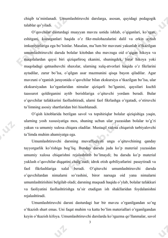 ni rejalashtirib bo’lmaydi; bu darsda ko’p material yuklash o’quvchilar diqqatini chalg’itadi; idrok etish qobiliyatlarini pasaytiradi va faol fikrlashlariga xalal beradi. o’qituvchi umumlashtiruvchi darsda o’quvchilardan nimalarni so’rashini, biror narsaga oid yana nimalarni umumlashtirishini belgilab oladi; darsning maqsadi haqida o’ylab, bolalar tafakkuri va faoliyatini faollashtirishga ta’sir etadigan ish shakllaridan foydalanishni rejalashtiradi. umumlashtiruvchi darsni dasturdagi har bir mavzu o’rganilgandan so’ng o’tkazish shart emas. uni faqat muhim va katta bo’lim materiallari o’rganilgandan keyin o’tkazish kifoya. umumlashtiruvchi darslarda ko’rgazma qo’llanmalar, savol va topshiriqlar, ekskursiya, kuzatish, uchrashuv va suhbat materiallaridan mavzularni o’rganish davridagidek foydalanish tavsiya etilmaydi. umumlashtiruvchi dars oldiga qo’yilgan vazifalarni muvaffaqiyatli amalga oshirish uchun o’qituvchi kundalik mashg’ulotlarda foydalanilgan juda ko’p materiallardan har bir mavzu uchun muhim va xarakterlilarini tanlashi, o’quvchilar mustaqil xulosa chiqara olishlariga va o’z fikr-mulohazalarini bayon etishlariga imkon yaratib berishlari zarur. buning uchun o’quvchilar o’zlarining ekskursiya va kuzatish vaqtida yozgan xotiralarini (agar bo’lsa) o’qib chiqishlari, ilgari tayyorlangan rasmlarini, kitobdagi materiallarni ko’zdan kechirib, qiziqarli …