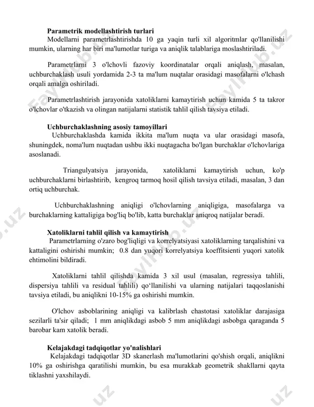 niqligi o'lchov xatolariga bog'liq. parametrik modellashtirish turlari modellarni parametrlashtirishda 10 ga yaqin turli xil algoritmlar qo'llanilishi mumkin, ularning har biri ma'lumotlar turiga va aniqlik talablariga moslashtiriladi. parametrlarni 3 o'lchovli fazoviy koordinatalar orqali aniqlash, masalan, uchburchaklash usuli yordamida 2-3 ta ma'lum nuqtalar orasidagi masofalarni o'lchash orqali amalga oshiriladi. parametrlashtirish jarayonida xatoliklarni kamaytirish uchun kamida 5 ta takror o'lchovlar o'tkazish va olingan natijalarni statistik tahlil qilish tavsiya etiladi. uchburchaklashning asosiy tamoyillari uchburchaklashda kamida ikkita ma'lum nuqta va ular orasidagi masofa, shuningdek, noma'lum nuqtadan ushbu ikki nuqtagacha bo'lgan burchaklar o'lchovlariga asoslanadi. triangulyatsiya jarayonida, xatoliklarni kamaytirish uchun, ko'p uchburchaklarni birlashtirib, kengroq tarmoq hosil qilish tavsiya etiladi, masalan, 3 dan ortiq uchburchak. uchburchaklashning aniqligi o'lchovlarning aniqligiga, masofalarga va burchaklarning kattaligiga bog'liq bo'lib, katta burchaklar aniqroq natijalar beradi. xatoliklarni tahlil qilish va kamaytirish parametrlarning o'zaro bog'liqligi va korrelyatsiyasi xatoliklarning tarqalishini va kattaligini oshirishi mumkin; 0.8 dan yuqori korrelyatsiya koeffitsienti yuqori xatolik ehtimolini bildiradi. xatoliklarni tahlil qilishda …