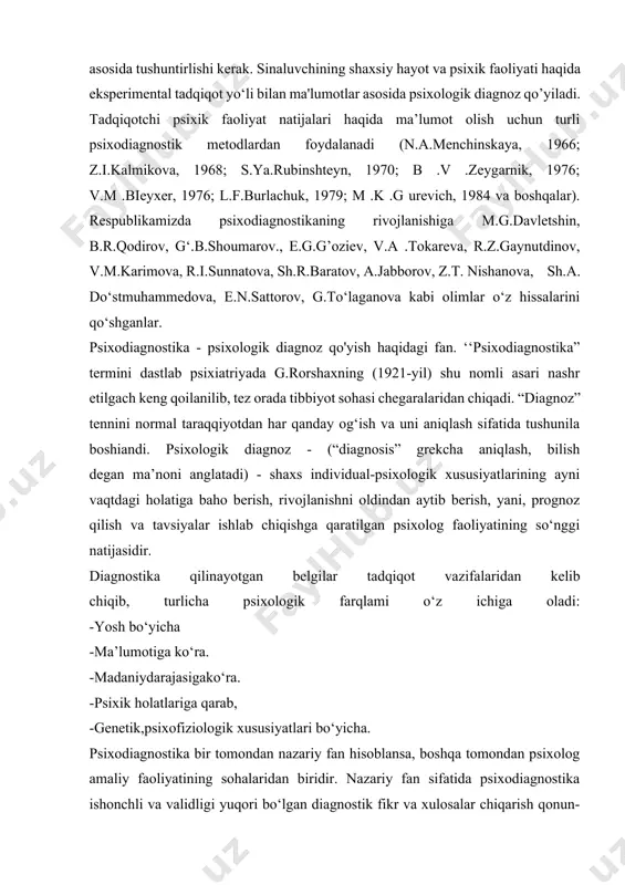 gan maxsus hodisa va xususiyatlarni ochib berishi kerak, har qanday diagnoz olingan natijalar bayon qilish bilan chegaralanmasligi, u yoki bu belgining vujudga kelish sababi, oqibati, keyingi rivojlanishi ham namoyon bo’lishi kerak. psixologik diagnoz tadqiqot sharoitida inson xulq-atvorini xarakterlaydigan material asosida tushuntirlishi kerak. sinaluvchining shaxsiy hayot va psixik faoliyati haqida eksperimental tadqiqot yo‘li bilan ma'lumotlar asosida psixologik diagnoz qo’yiladi. tadqiqotchi psixik faoliyat natijalari haqida ma’lumot olish uchun turli psixodiagnostik metodlardan foydalanadi (n.a.menchinskaya, 1966; z.i.kalmikova, 1968; s.ya.rubinshteyn, 1970; b .v .zeygarnik, 1976; v.m .bieyxer, 1976; l.f.burlachuk, 1979; m .k .g urevich, 1984 va boshqalar). respublikamizda psixodiagnostikaning rivojlanishiga m.g.davletshin, b.r.qodirov, g‘.b.shoumarov., e.g.g’oziev, v.a .tokareva, r.z.gaynutdinov, v.m.karimova, r.i.sunnatova, sh.r.baratov, a.jabborov, z.t. nishanova, sh.a. do‘stmuhammedova, e.n.sattorov, g.to‘laganova kabi olimlar o‘z hissalarini qo‘shganlar. psixodiagnostika - psixologik diagnoz qo'yish haqidagi fan. ‘‘psixodiagnostika” termini dastlab psixiatriyada g.rorshaxning (1921-yil) shu nomli asari nashr etilgach keng qoilanilib, tez orada tibbiyot sohasi chegaralaridan chiqadi. “diagnoz” tennini normal taraqqiyotdan har qanday og‘ish …