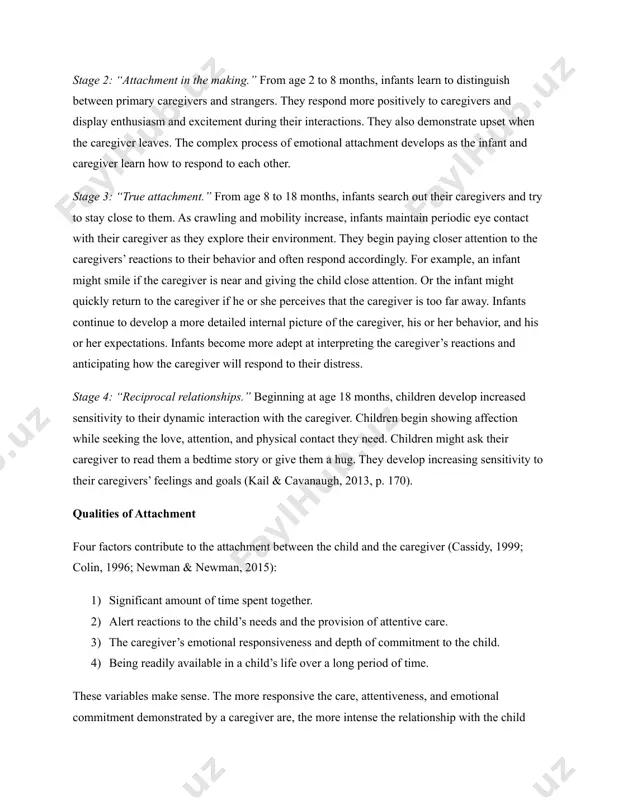 conceptual framework, attachment develops in four stages, progressing from a fondness for people in general to an attachment to ﻿specific individuals who care for them (berk, 2012b; ﻿kail & cavanaugh, 2016; steinberg et al., 2011a). they include the following stages: stage 1: “preattachment.” during the first two months of life, infants learn to distinguish between people and things. subsequently, they respond increasingly more to people in general by smiling and vocalizing. stage 2: “attachment in the making.” from age 2 to 8 months, infants learn to distinguish between primary caregivers and strangers. they respond more positively to caregivers and display enthusiasm and excitement during their interactions. they also demonstrate upset when the caregiver leaves. the complex process of emotional attachment develops as the infant and caregiver learn how to respond to each other. stage 3: “true attachment.” from age 8 to 18 months, infants search out their caregivers and try …