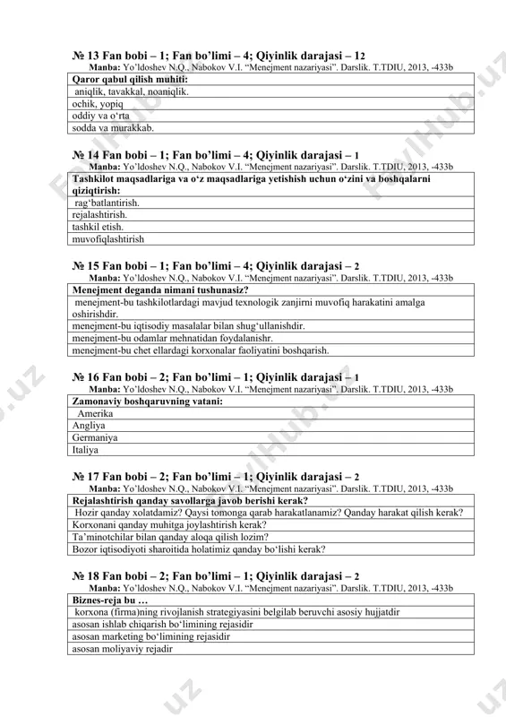 iu, 2013, -433b qaror qabul qilish muhiti: aniqlik, tavakkal, noaniqlik. ochik, yopiq oddiy va o‘rta sodda va murakkab. № 14 fan bobi – 1; fan bo’limi – 4; qiyinlik darajasi – 1 manba: yo’ldoshev n.q., nabokov v.i. “menejment nazariyasi”. darslik. t.tdiu, 2013, -433b tashkilot maqsadlariga va o‘z maqsadlariga yetishish uchun o‘zini va boshqalarni qiziqtirish: rag‘batlantirish. rejalashtirish. tashkil etish. muvofiqlashtirish № 15 fan bobi – 1; fan bo’limi – 4; qiyinlik darajasi – 2 manba: yo’ldoshev n.q., nabokov v.i. “menejment nazariyasi”. darslik. t.tdiu, 2013, -433b menejment deganda nimani tushunasiz? menejment-bu tashkilotlardagi mavjud texnologik zanjirni muvofiq harakatini amalga oshirishdir. menejment-bu iqtisodiy masalalar bilan shug‘ullanishdir. menejment-bu odamlar mehnatidan foydalanishr. menejment-bu chet ellardagi korxonalar faoliyatini boshqarish. № 16 fan bobi – 2; fan bo’limi – 1; qiyinlik darajasi – 1 manba: yo’ldoshev n.q., nabokov v.i. “menejment nazariyasi”. darslik. t.tdiu, 2013, -433b zamonaviy boshqaruvning vatani: amerika angliya germaniya italiya № 17 fan bobi – 2; …