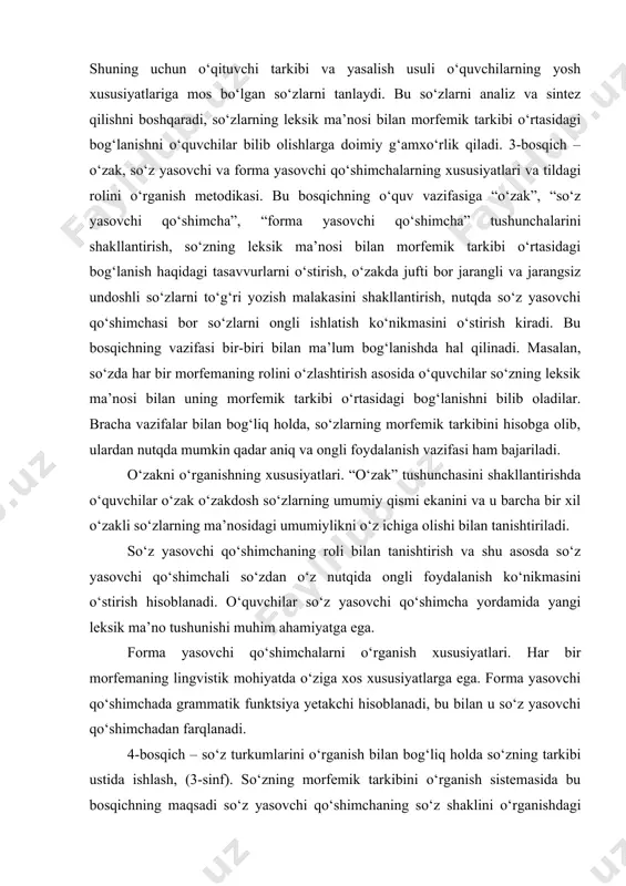 bilan tanishtiriladi. so‘z yasovchi qo‘shimchaning roli bilan tanishtirish va shu asosda so‘z yasovchi qo‘shimchali so‘zdan o‘z nutqida ongli foydalanish ko‘nikmasini o‘stirish hisoblanadi. o‘quvchilar so‘z yasovchi qo‘shimcha yordamida yangi leksik ma’no tushunishi muhim ahamiyatga ega. forma yasovchi qo‘shimchalarni o‘rganish xususiyatlari. har bir morfemaning lingvistik mohiyatda o‘ziga xos xususiyatlarga ega. forma yasovchi qo‘shimchada grammatik funktsiya yetakchi hisoblanadi, bu bilan u so‘z yasovchi qo‘shimchadan farqlanadi. 4-bosqich – so‘z turkumlarini o‘rganish bilan bog‘liq holda so‘zning tarkibi ustida ishlash, (3-sinf). so‘zning morfemik tarkibini o‘rganish sistemasida bu bosqichning maqsadi so‘z yasovchi qo‘shimchaning so‘z shaklini o‘rganishdagi ahamiyati haqidagi bilimni chuqurlashtirish; o‘quvchilarni ot, sifat, fe’llarning yasalish xususiyatlarini tushunishga tayyorlash hisoblanadi. so‘z turkumlarini o‘rganish jarayonida o‘qituvchi o‘quvchilarga so‘z turkumidan boshqasini yoki shu so‘z yasovchi qo‘shimcha yordamida bir so‘z turkumidan boshqasini yoki shu so‘z turkumining o‘zini yasash mumkinligini tushuntiradi. masalan, ot ko‘proq boshqa bir otdan (baliqchi, ishchi; sinfdosh, sirdosh; bog‘bon, oshpaz, kitobxon) shuningdek fe’ldan (elak, kurak, yutuq); sifat ko‘proq otdan …