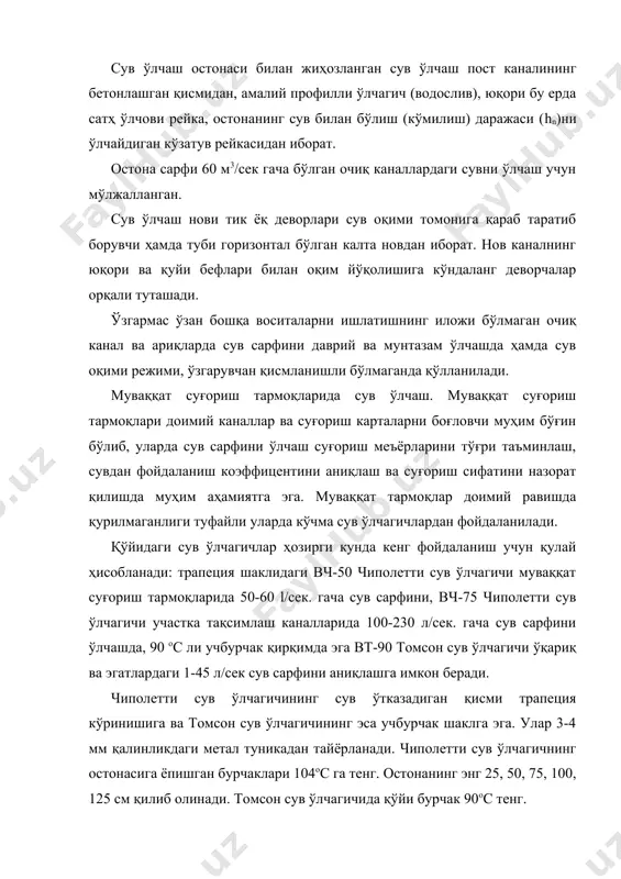 сув ўлчагичининг сув ўтказадиган қисми трапеция кўринишига ва томсон сув ўлчагичининг эса учбурчак шаклга эга. улар 3-4 мм қалинликдаги метал туникадан тайёрланади. чиполетти сув ўлчагичнинг остонасига ёпишган бурчаклари 104ос га тенг. остонанинг энг 25, 50, 75, 100, 125 см қилиб олинади. томсон сув ўлчагичида қўйи бурчак 90ос тенг. 8-расм. чиполетти сув ўлчагичининг чизмаси. 9-расм. чиполетти сув ўлчагичли гидропост. 10-расм. юпқа деворли сув ўлчагичларни ўрнатиш. 11-расм. саниири нинг сув ўлчаш нови. 12-расм. сўн ли сув ўлчаш постининг кўриниши. 13-расм. ўзгармас ўзан. 14-расм.ўзгармас ўзан туридаги сув ўлчаш пости. 15-расм. ўзгармас ўзан туридаги сув ўлчаш пости ва унда сув сарфини ўлчаш 16-расм. сув оқими тезлигини пўкаклар ёрдамида ўлчаш. 8-жадвал сув ўлчагичларни қўллашда талабларга риоя қилиниши лозим: бурчакларни остонанинг қўйи қисмига қатъий боғланиши; сув ўлчагичининг чеккалари қозиқлар билан жиҳозланиши; остонасининг кенглиги 50 ва 75 см.ли ўлчагичларда ҳисоб-китобларни ±(5-10) мм аниқликда ўтказилиши; ўтказгичнинг сув оқиб ўтказадиган қисми текис ва яхлит бўлиши, остона энини танлашда кўпи …