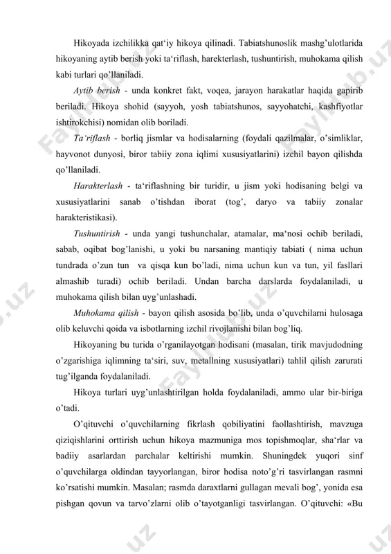 i tasvirlangan rasmni ko’rsatishi mumkin. masalan; rasmda daraxtlarni gullagan mevali bog’, yonida esa pishgan qovun va tarvo’zlarni olib o’tayotganligi tasvirlangan. o’qituvchi: «bu yerda hamma narsa to’g’ri tasvirlanganmi?»-deb so’raydi. o’quvchilar javoblarida rasmda yil fasllarining mos kelmasligini ta‘kidlaydi. (chunki, o’simliklar asosan bahorda gullaydi, poliz ekinlari esa yoz-ko’z oylarida pishadi). hikoyaga quyidagi didaktik talablar qo’yiladi: tanlangan o’quv materialini ilmiyligiga, mantiqiy izchillik va isbotlanishiga; o’quvchilar uchun aniq, ravon va tushunarli bo’lishiga: o’qituvchi nutqining tasviriy bo’lishiga javob berishi kerak. 1-2 sinflarda hikoya 5-8 minut, 3-4 sinflarda esa 10-12 daqiqa davom etishi kerak. hikoya jarayonida quyidagi didaktik uslublardan foydalanish muhim. i. dars mavzusini e‘lon qilish. yangi mavzuni bayon qilish oldidan muammoli vaziyat vujudga keltiriladi. yangi materialni o’rganish yoki tajriba o’tkazish, shuningdek, tabiatda o’tkazilgan ko’zatishlarni tahlil qilish bilan boshlanadi. ii. bayon rejasini bildirish. bu uslub faqat o’zlashtirish jarayonini faollashtiribgina qolmasdan, balki o’quvchilarni butun bayon tizimini ko’rishga o’rgatadi, bu bilan tafakko’rning mantiqiy izchilligini rivojlantirishga, o’rganilayotgan atrof hayot faktlari …