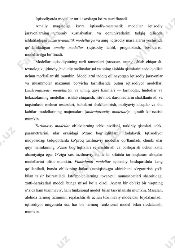 tun iqtisodiyot modellari (makroiqtisodiy modellar)ni va uning quyi tizimlari — tarmoqlar, hududlar va hokazolarning modellari, ishlab chiqarish, iste’mol, daromadlarni shakllantirish va taqsimlash, mehnat resurslari, baholarni shakllantirish, moliyaviy aloqalar va shu kabilar modellarining majmualari (mikroiqtisodiy modellar)ni ajratib ko‘rsatish mumkin. tuzilmaviy modellar ob’ektlarning ichki tuzilishi, tarkibiy qismlari, ichki parametrlarini, ular orasidagi o‘zaro bog‘liqliklarni ifodalaydi. iqtisodiyot miqyosidagi tadqiqotlarda ko‘proq tuzilmaviy modellar qo‘llaniladi, chunki ular quyi tizimlarning o‘zaro bog‘liqliklari rejalashtirish va boshqarish uchun katta ahamiyatga ega. o‘ziga xos tuzilmaviy modellar sifatida tarmoqlararo aloqalar modellarini olish mumkin. funksional modellar iqtisodiy boshqarishda keng qo‘llaniladi, bunda ob’ektning holati («chiqish»)ga «kirish»ni o‘zgartirish yo‘li bilan ta’sir ko‘rsatiladi. iste’molchilarning tovar-pul munosabatlari sharoitidagi xatti-harakatlari modeli bunga misol bo‘la oladi. aynan bir ob’ekt bir vaqtning o‘zida ham tuzilmaviy, ham funksional model bilan tasvirlanishi mumkin. masalan, alohida tarmoq tiziminini rejalashtirish uchun tuzilmaviy modeldan foydalaniladi, iqtisodiyot miqyosida esa har bir tarmoq funksional model bilan ifodalanishi mumkin. determinirlangan modellar model o‘zgaruvchilari orasidagi qat’iy funksional bog‘lanishlar …
