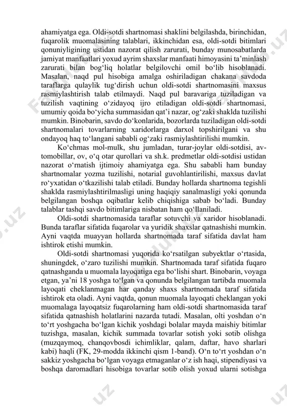 amiyatga ega. oldi-sotdi shartnomasi shaklini belgilashda, birinchidan, fuqarolik muomalasining talablari, ikkinchidan esa, oldi-sotdi bitimlari qonuniyligining ustidan nazorat qilish zarurati, bunday munosabatlarda jamiyat manfaatlari yoxud ayrim shaxslar manfaati himoyasini ta’minlash zarurati bilan bog‘liq holatlar belgilovchi omil bo‘lib hisoblanadi. masalan, naqd pul hisobiga amalga oshiriladigan chakana savdoda taraflarga qulaylik tug‘dirish uchun oldi-sotdi shartnomasini maxsus rasmiylashtirish talab etilmaydi. naqd pul baravariga tuziladigan va tuzilish vaqtining o‘zidayoq ijro etiladigan oldi-sotdi shartnomasi, umumiy qoida bo‘yicha summasidan qat’i nazar, og‘zaki shaklda tuzilishi mumkin. binobarin, savdo do‘konlarida, bozorlarda tuziladigan oldi-sotdi shartnomalari tovarlarning xaridorlarga darxol topshirilgani va shu ondayoq haq to‘langani sababli og‘zaki rasmiylashtirilishi mumkin. ko‘chmas mol-mulk, shu jumladan, turar-joylar oldi-sotdisi, avtomobillar, ov, o‘q otar qurollari va sh.k. predmetlar oldi-sotdisi ustidan nazorat o‘rnatish ijtimoiy ahamiyatga ega. shu sababli ham bunday shartnomalar yozma tuzilishi, notarial guvohlantirilishi, maxsus davlat ro‘yxatidan o‘tkazilishi talab etiladi. bunday hollarda shartnoma tegishli shaklda rasmiylashtirilmasligi uning haqiqiy sanalmasligi yoki qonunda belgilangan boshqa oqibatlar kelib chiqishiga sabab …